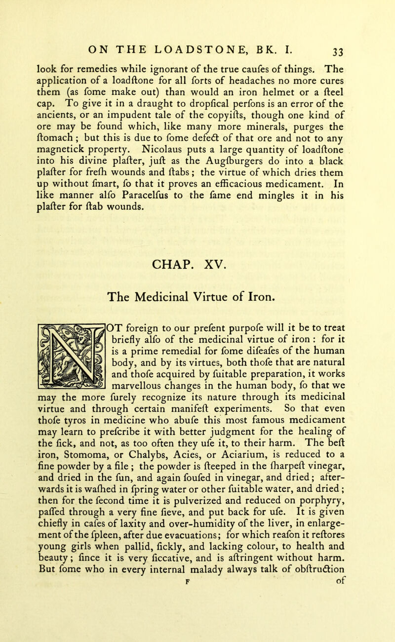 look for remedies while ignorant of the true caufes of things. The application of a loadftone for all forts of headaches no more cures them (as fome make out) than would an iron helmet or a fteel cap. To give it in a draught to dropfical perfons is an error of the ancients, or an impudent tale of the copyifts, though one kind of ore may be found which, like many more minerals, purges the ftomach ; but this is due to fome defedt of that ore and not to any magnetick property. Nicolaus puts a large quantity of loadftone into his divine plafter, juft as the Augfburgers do into a black plafter for frefh wounds and ftabs; the virtue of which dries them up without fmart, fo that it proves an efficacious medicament. In like manner alfo Paracelfus to the fame end mingles it in his plafter for ftab wounds. CHAP. XV. The Medicinal Virtue of Iron. OT foreign to our prefent purpofe will it be to treat briefly alfo of the medicinal virtue of iron : for it is a prime remedial for fome difeafes of the human body, and by its virtues, both thofe that are natural and thofe acquired by fuitable preparation, it works marvellous changes in the human body, fo that we may the more furely recognize its nature through its medicinal virtue and through certain manifeft experiments. So that even thofe tyros in medicine who abufe this most famous medicament may learn to prefcribe it with better judgment for the healing of the lick, and not, as too often they ufe it, to their harm. The belt iron, Stomoma, or Chalybs, Acies, or Aciarium, is reduced to a fine powder by a file ; the powder is fteeped in the fharpeft vinegar, and dried in the fun, and again foufed in vinegar, and dried; after- wards it is wafhed in fpring water or other fuitable water, and dried ; then for the fecond time it is pulverized and reduced on porphyry, palled through a very fine fieve, and put back for ufe. It is given chiefly in cafes of laxity and over-humidity of the liver, in enlarge- ment of the fpleen, after due evacuations; for which reafon it reftores young girls when pallid, fickly, and lacking colour, to health and beauty; fince it is very ficcative, and is aftringent without harm. But fome who in every internal malady always talk of obftrudtion f of