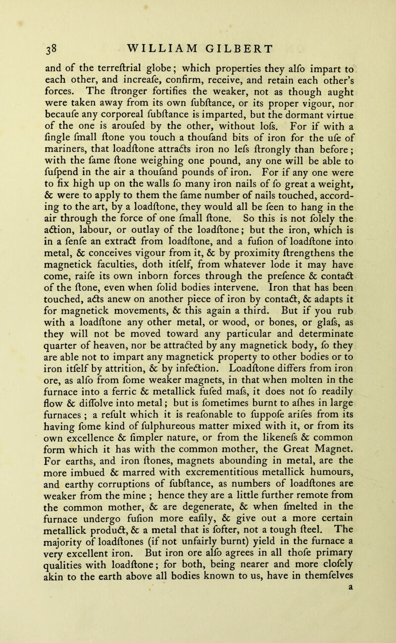 and of the terreftrial globe; which properties they alfo impart to each other, and increafe, confirm, receive, and retain each other’s forces. The ftronger fortifies the weaker, not as though aught were taken away from its own fubftance, or its proper vigour, nor becaufe any corporeal fubftance is imparted, but the dormant virtue of the one is aroufed by the other, without lofs. For if with a fingle fmall ftone you touch a thoufand bits of iron for the ufe of mariners, that loadftone attracts iron no lefs ftrongly than before ; with the fame ftone weighing one pound, any one will be able to fufpend in the air a thoufand pounds of iron. For if any one were to fix high up on the walls fo many iron nails of fo great a weight, & were to apply to them the fame number of nails touched, accord- ing to the art, by a loadftone, they would all be feen to hang in the air through the force of one fmall ftone. So this is not folely the adtion, labour, or outlay of the loadftone; but the iron, which is in a fenfe an extradt from loadftone, and a fufion of loadftone into metal, & conceives vigour from it, & by proximity ftrengthens the magnetick faculties, doth itfelf, from whatever lode it may have come, raife its own inborn forces through the prefence & contadl of the ftone, even when folid bodies intervene. Iron that has been touched, adts anew on another piece of iron by contadt, & adapts it for magnetick movements, & this again a third. But if you rub with a loadftone any other metal, or wood, or bones, or glafs, as they will not be moved toward any particular and determinate quarter of heaven, nor be attradted by any magnetick body, fo they are able not to impart any magnetick property to other bodies or to iron itfelf by attrition, & by infedtion. Loadftone differs from iron ore, as alfo from fome weaker magnets, in that when molten in the furnace into a ferric & metallick fufed mafs, it does not fo readily flow & diffolve into metal; but is fometimes burnt to allies in large furnaces ; a refult which it is reafonable to fuppofe arifes from its having fome kind of fulphureous matter mixed with it, or from its own excellence & Ampler nature, or from the likenefs & common form which it has with the common mother, the Great Magnet. For earths, and iron ftones, magnets abounding in metal, are the more imbued & marred with excrementitious metallick humours, and earthy corruptions of fubftance, as numbers of loadftones are weaker from the mine ; hence they are a little further remote from the common mother, & are degenerate, & when fmelted in the furnace undergo fufion more eafily, & give out a more certain metallick produdt, & a metal that is fofter, not a tough fteel. The majority of loadftones (if not unfairly burnt) yield in the furnace a very excellent iron. But iron ore alfo agrees in all thofe primary qualities with loadftone; for both, being nearer and more clofely akin to the earth above all bodies known to us, have in themfelves a