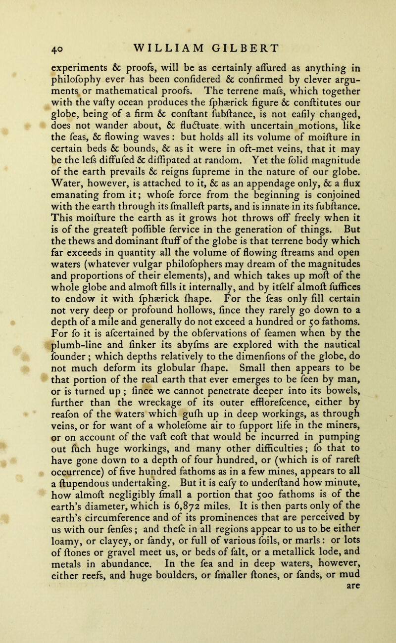 experiments & proofs, will be as certainly allured as anything in philofophy ever has been conlidered & confirmed by clever argu- ments or mathematical proofs. The terrene mafs, which together with the vafly ocean produces the fphasrick figure & conflitutes our globe, being of a firm & conflant fubflance, is not eafily changed, does not wander about, & fluctuate with uncertain motions, like the feas, & flowing waves: but holds all its volume of moiflure in certain beds & bounds, & as it were in oft-met veins, that it may be the lefs diffufed & diffipated at random. Yet the folid magnitude of the earth prevails & reigns fupreme in the nature of our globe. Water, however, is attached to it, & as an appendage only, & a flux emanating from it; whofe force from the beginning is conjoined with the earth through its fmallefl parts, and is innate in its fubflance. This moiflure the earth as it grows hot throws off freely when it is of the greatefl poflible fervice in the generation of things. But the thews and dominant fluff of the globe is that terrene body which far exceeds in quantity all the volume of flowing flreams and open waters (whatever vulgar philofophers may dream of the magnitudes and proportions of their elements), and which takes up molt of the whole globe and almofl fills it internally, and by itfelf almofl fuffices to endow it with fphaerick fhape. For the feas only fill certain not very deep or profound hollows, fince they rarely go down to a depth of a mile and generally do not exceed a hundred or 50 fathoms. For fo it is afcertained by the obfervations of feamen when by the plumb-line and linker its abyfms are explored with the nautical founder ; which depths relatively to the dimenfions of the globe, do not much deform its globular fhape. Small then appears to be that portion of the real earth that ever emerges to be feen by man, or is turned up ; fince we cannot penetrate deeper into its bowels, further than the wreckage of its outer efflorefcence, either by reafon of the waters which gufh up in deep workings, as through veins, or for want of a wholefome air to fupport life in the miners, or on account of the vafl cofl that would be incurred in pumping out fuch huge workings, and many other difficulties; fo that to have gone down to a depth of four hundred, or (which is of rareft occurrence) of five hundred fathoms as in a few mines, appears to all a flupendous undertaking. But it is eafy to underfland how minute, how almofl negligibly fmall a portion that 500 fathoms is of the earth’s diameter, which is 6,872 miles. It is then parts only of the earth’s circumference and of its prominences that are perceived by us with our fenfes ; and thefe in all regions appear to us to be either loamy, or clayey, or fandy, or full of various foils, or marls: or lots of flones or gravel meet us, or beds of fait, or a metallick lode, and metals in abundance. In the fea and in deep waters, however, either reefs, and huge boulders, or fmaller flones, or fands, or mud are