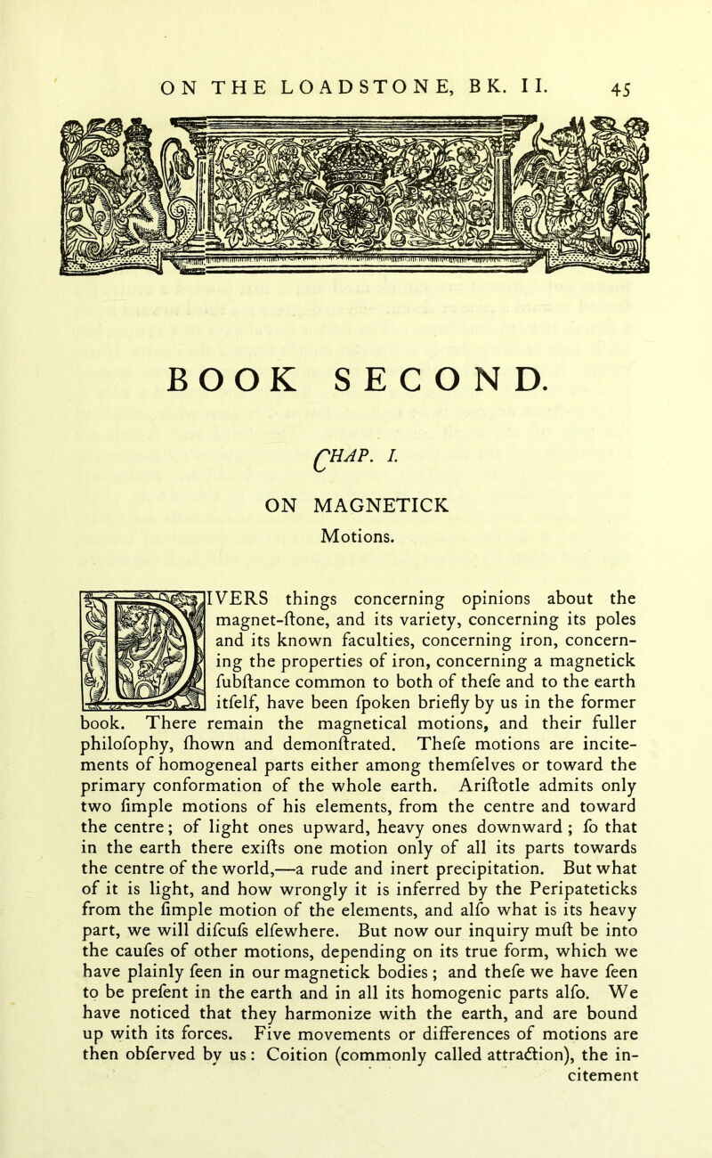BOOK SECOND. QHAP. I. ON MAGNETICK Motions. IVERS things concerning opinions about the magnet-ftone, and its variety, concerning its poles and its known faculties, concerning iron, concern- ing the properties of iron, concerning a magnetick fubftance common to both of thefe and to the earth itfelf, have been fpoken briefly by us in the former remain the magnetical motions, and their fuller philofophy, fhown and demonftrated. Thefe motions are incite- ments of homogeneal parts either among themfelves or toward the primary conformation of the whole earth. Ariftotle admits only two Ample motions of his elements, from the centre and toward the centre; of light ones upward, heavy ones downward ; fo that in the earth there exifts one motion only of all its parts towards the centre of the world,—a rude and inert precipitation. But what of it is light, and how wrongly it is inferred by the Peripateticks from the Ample motion of the elements, and alfo what is its heavy part, we will difcufs elfewhere. But now our inquiry muft be into the caufes of other motions, depending on its true form, which we have plainly feen in our magnetick bodies ; and thefe we have feen to be prefent in the earth and in all its homogenic parts alfo. We have noticed that they harmonize with the earth, and are bound up with its forces. Five movements or differences of motions are then obferved by us: Coition (commonly called attraction), the in- citement hook. There