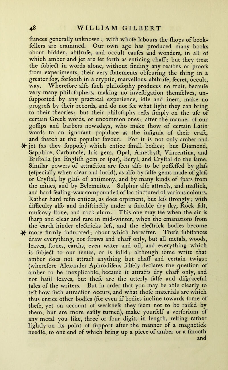 fiances generally unknown ; with whofe labours the fhops of book- fellers are crammed. Our own age has produced many books about hidden, abfirufe, and occult caufes and wonders, in all of which amber and jet are fet forth as enticing chaff; but they treat the fubjeCt in words alone, without finding any reafons or proofs from experiments, their very ftatements obfcuring the thing in a greater fog, forfooth in a cryptic, marvellous, abfirufe, fecret, occult, way. Wherefore alfo fuch philofophy produces no fruit, becaufe very many philofophers, making no inveftigation themfelves, un- fupported by any practical experience, idle and inert, make no progrefs by their records, and do not fee what light they can bring to their theories; but their philofophy refts fimply on the ufe of certain Greek words, or uncommon ones; after the manner of our goflips and barbers nowadays, who make fhow of certain Latin words to an ignorant populace as the infignia of their craft, and fnatch at the popular favour. For it is not only amber and *jet (as they fuppofe) which entice fmall bodies; but Diamond, Sapphire, Carbuncle, Iris gem, Opal, Amethyft, Vincentina, and Briftolla (an Englifh gem or fpar), Beryl, and Cryftal do the fame. Similar powers of attraction are feen alfo to be poffeffed by glafs (efpecially when clear and lucid), as alfo by falfe gems made of glafs or Cryftal, by glafs of antimony, and by many kinds of fpars from the mines, and by Belemnites. Sulphur alfo attracts, and maftick, and hard fealing-wax compounded of lac tinCtured of various colours. Rather hard refin entices, as does orpiment, but lefs ftrongly; with difficulty alfo and indiftinCtly under a fuitable dry fky, Rock fait, mufcovy ftone, and rock alum. This one may fee when the air is fharp and clear and rare in mid-winter, when the emanations from the earth hinder eleCtricks lefs, and the eleCtrick bodies become more firmly indurated; about which hereafter. Thefe fubftances draw everything, not ftraws and chaff only, but all metals, woods, leaves, ftones, earths, even water and oil, and everything which is fubjeCt to our fenfes, or is folid; although fome write that amber does not attraCt anything but chaff and certain twigs; (wherefore Alexander Aphrodifeus falfely declares the queftion of amber to be inexplicable, becaufe it attracts dry chaff only, and not bafil leaves, but thefe are the utterly falfe and difgraceful tales of the writers. But in order that you may be able clearly to teft how fuch attraction occurs, and what thofe materials are which thus entice other bodies (for even if bodies incline towards fome of thefe, yet on account of weaknefs they feem not to be raifed by them, but are more eafily turned), make yourfelf a verforium of any metal you like, three or four digits in length, refting rather lightly on its point of fupport after the manner of a magnetick needle, to one end of which bring up a piece of amber or a fmooth