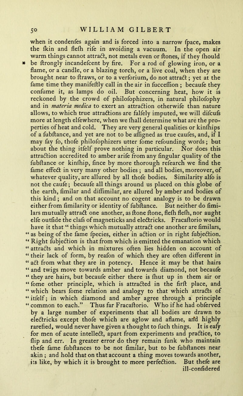 when it condenfes again and is forced into a narrow fpace, makes the fkin and flefh rife in avoiding a vacuum. In the open air warm things cannot attraCt, not metals even or ftones, if they fhould * be ftrongly incandefcent by fire. For a rod of glowing iron, or a flame, or a candle, or a blazing torch, or a live coal, when they are brought near to ftraws, or to a verforium, do not attract; yet at the fame time they manifeflly call in the air in fucceflion ; becaufe they confume it, as lamps do oil. But concerning heat, how it is reckoned by the crowd of philofophizers, in natural philofophy and in materia medica to exert an attraction otherwife than nature allows, to which true attractions are falfely imputed, we will difcufs more at length elfewhere, when we fhall determine what are the pro- perties of heat and cold. They are very general qualities or kinfhips of a fubftance, and yet are not to be afligned as true caufes, and, if I may fay fo, thofe philofophizers utter fome refounding words; but about the thing itfelf prove nothing in particular. Nor does this attraction accredited to amber arife from any Angular quality of the fubftance or kinfhip, fince by more thorough refearch we find the fame effeCt in very many other bodies ; and all bodies, moreover, of whatever quality, are allured by all thofe bodies. Similarity alfo is not the caufe; becaufe all things around us placed on this globe of the earth, fimilar and difiimilar, are allured by amber and bodies of this kind; and on that account no cogent analogy is to be drawn either from fimilarity or identity of fubftance. But neither do fimi- lars mutually attraCt one another, as ftone ftone, flefh flefh, nor aught elfe outfide the clafs of magneticks and eleCtricks. Fracaftorio would have it that “ things which mutually attraCt one another are fimilars, “ as being of the fame fpecies, either in aCtion or in right fubjeCtion. “ Right fubjeCtion is that from which is emitted the emanation which “ attracts and which in mixtures often lies hidden on account of “ their lack of form, by reafon of which they are often different in “ aCt from what they are in potency. Hence it may be that hairs “ and twigs move towards amber and towards diamond, not becaufe “ they are hairs, but becaufe either there is fhut up in them air or “ fome other principle, which is attracted in the firft place, and “ which bears fome relation and analogy to that which attracts of “ itfelf; in which diamond and amber agree through a principle “ common to each.” Thus far Fracaftorio. Who if he had obferved by a large number of experiments that all bodies are drawn to eleCtricks except thofe which are aglow and aflame, arfd highly rarefied, would never have given a thought to fuch things. It is eafy for men of acute intellect, apart from experiments and practice, to flip and err. In greater error do they remain funk who maintain thefe fame fubflances to be not fimilar, but to be fubftances near akin ; and hold that on that account a thing moves towards another, its like, by which it is brought to more perfection. But thefe are ill-confidered