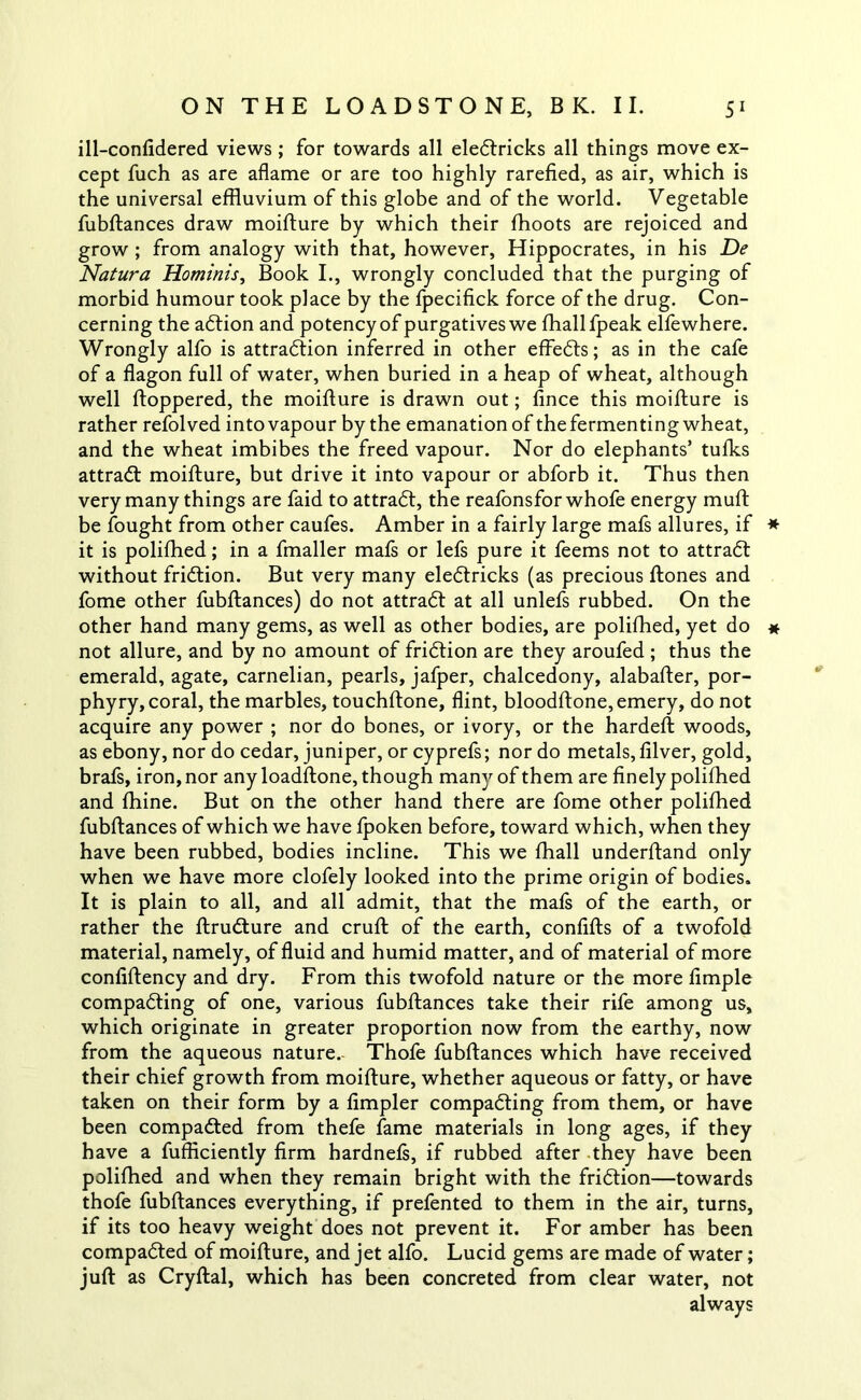 ill-confidered views ; for towards all eleCtricks all things move ex- cept fuch as are aflame or are too highly rarefied, as air, which is the universal effluvium of this globe and of the world. Vegetable fubftances draw moifture by which their fhoots are rejoiced and grow ; from analogy with that, however, Hippocrates, in his De Natura Hominis, Book I., wrongly concluded that the purging of morbid humour took place by the fpecifick force of the drug. Con- cerning the action and potency of purgatives we fhallfpeak elfewhere. Wrongly alfo is attraction inferred in other effeCts; as in the cafe of a flagon full of water, when buried in a heap of wheat, although well ftoppered, the moifture is drawn out; fince this moifture is rather refolved into vapour by the emanation of the fermenting wheat, and the wheat imbibes the freed vapour. Nor do elephants’ tufks attraCt moifture, but drive it into vapour or abforb it. Thus then very many things are faid to attract, the reafonsfor whofe energy muft be fought from other caufes. Amber in a fairly large mafs allures, if * it is polifhed; in a fmaller mafs or lefs pure it feems not to attract without friction. But very many eleCtricks (as precious ftones and fome other fubftances) do not attraCt at all unlefs rubbed. On the other hand many gems, as well as other bodies, are polifhed, yet do « not allure, and by no amount of fridtion are they aroufed ; thus the emerald, agate, carnelian, pearls, jafper, chalcedony, alabafter, por- phyry, coral, the marbles, touchftone, flint, bloodftone, emery, do not acquire any power ; nor do bones, or ivory, or the hardeft woods, as ebony, nor do cedar, juniper, or cyprefs; nor do metals, filver, gold, brafs, iron, nor any loadftone, though many of them are finely polifhed and fhine. But on the other hand there are fome other polifhed fubftances of which we have fpoken before, toward which, when they have been rubbed, bodies incline. This we fhall underftand only when we have more clofely looked into the prime origin of bodies. It is plain to all, and all admit, that the mafs of the earth, or rather the ftrudture and cruft of the earth, confifts of a twofold material, namely, of fluid and humid matter, and of material of more confiftency and dry. From this twofold nature or the more Ample compacting of one, various fubftances take their rife among us, which originate in greater proportion now from the earthy, now from the aqueous nature.- Thofe fubftances which have received their chief growth from moifture, whether aqueous or fatty, or have taken on their form by a Ampler compacting from them, or have been compacted from thefe fame materials in long ages, if they have a fufficiently firm hardnefs, if rubbed after they have been polifhed and when they remain bright with the friction—towards thofe fubftances everything, if prefented to them in the air, turns, if its too heavy weight does not prevent it. For amber has been compacted of moifture, and jet alfo. Lucid gems are made of water; juft as Cryftal, which has been concreted from clear water, not always