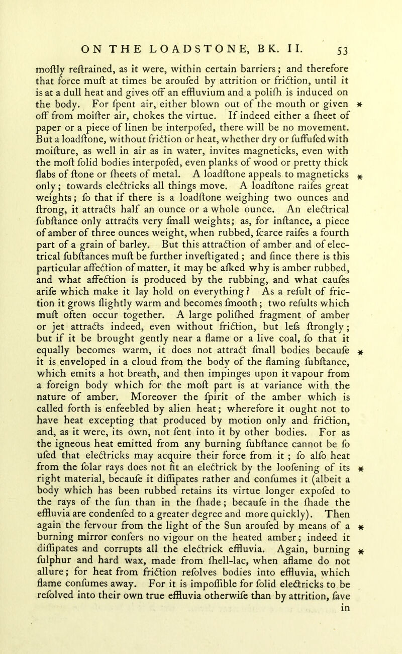 moftly reftrained, as it were, within certain barriers; and therefore that force muft at times be aroufed by attrition or fridtion, until it is at a dull heat and gives off an effluvium and a polifh is induced on the body. For fpent air, either blown out of the mouth or given * off from moifter air, chokes the virtue. If indeed either a fheet of paper or a piece of linen be interpofed, there will be no movement. But a loadftone, without fridtion or heat, whether dry or fuffufed with moifture, as well in air as in water, invites magneticks, even with the moft folid bodies interpofed, even planks of wood or pretty thick ilabs of ftone or fheets of metal. A loadftone appeals to magneticks # only; towards eledtricks all things move. A loadftone raifes great weights; fo that if there is a loadftone weighing two ounces and ftrong, it attradts half an ounce or a whole ounce. An eledtrical fubftance only attradts very fmall weights; as, for inftance, a piece of amber of three ounces weight, when rubbed, fcarce raifes a fourth part of a grain of barley. But this attradtion of amber and of elec- trical fubftances muft be further inveftigated ; and lince there is this particular affedtion of matter, it may be afked why is amber rubbed, and what affedtion is produced by the rubbing, and what caufes arife which make it lay hold on everything ? As a refult of fric- tion it grows flightly warm and becomes fmooth; two refults which muft often occur together. A large polifhed fragment of amber or jet attradts indeed, even without fridtion, but lefs ftrongly; but if it be brought gently near a flame or a live coal, fo that it equally becomes warm, it does not attradt fmall bodies becaufe * it is enveloped in a cloud from the body of the flaming fubftance, which emits a hot breath, and then impinges upon it vapour from a foreign body which for the moft part is at variance with the nature of amber. Moreover the fpirit of the amber which is called forth is enfeebled by alien heat; wherefore it ought not to have heat excepting that produced by motion only and fridtion, and, as it were, its own, not fent into it by other bodies. For as the igneous heat emitted from any burning fubftance cannot be fo ufed that eledtricks may acquire their force from it ; fo alfo heat from the folar rays does not fit an eledtrick by the loofening of its * right material, becaufe it diffipates rather and confumes it (albeit a body which has been rubbed retains its virtue longer expofed to the rays of the fun than in the fhade; becaufe in the fhade the effluvia are condenfed to a greater degree and more quickly). Then again the fervour from the light of the Sun aroufed by means of a * burning mirror confers no vigour on the heated amber; indeed it diffipates and corrupts all the eledtrick effluvia. Again, burning * fulphur and hard wax, made from fhell-lac, when aflame do not allure; for heat from fridtion refolves bodies into effluvia, which flame confumes away. For it is impoflible for folid eledtricks to be refolved into their own true effluvia otherwife than by attrition, fave in