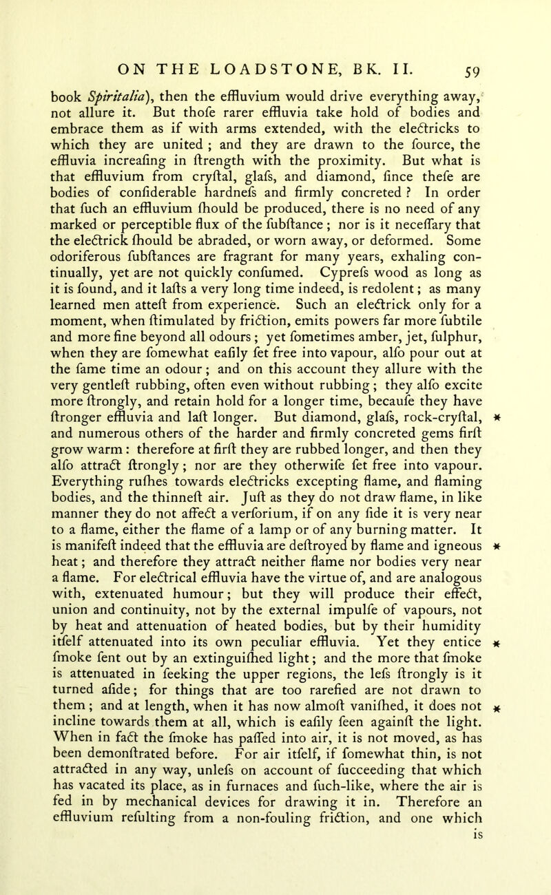 book Spirit alia), then the effluvium would drive everything away, not allure it. But thofe rarer effluvia take hold of bodies and embrace them as if with arms extended, with the eledtricks to which they are united ; and they are drawn to the fource, the effluvia increafing in ftrength with the proximity. But what is that effluvium from cryftal, glafs, and diamond, fince thefe are bodies of confiderable hardnefs and firmly concreted ? In order that fuch an effluvium fhould be produced, there is no need of any marked or perceptible flux of the fubftance ; nor is it neceflary that the eledtrick fhould be abraded, or worn away, or deformed. Some odoriferous fubftances are fragrant for many years, exhaling con- tinually, yet are not quickly confumed. Cyprefs wood as long as it is found, and it lafts a very long time indeed, is redolent; as many learned men atteft from experience. Such an eledtrick only for a moment, when ftimulated by fridtion, emits powers far more fubtile and more fine beyond all odours ; yet fometimes amber, jet, fulphur, when they are fomewhat eafily fet free into vapour, alfo pour out at the fame time an odour; and on this account they allure with the very gentleft rubbing, often even without rubbing ; they alfo excite more ftrongly, and retain hold for a longer time, becaufe they have ftronger effluvia and laft longer. But diamond, glafs, rock-cryftal, * and numerous others of the harder and firmly concreted gems firft grow warm : therefore at firft they are rubbed longer, and then they alfo attradt ftrongly; nor are they otherwife fet free into vapour. Everything rufhes towards eledtricks excepting flame, and flaming bodies, and the thinneft air. Juft as they do not draw flame, in like manner they do not affedt a verforium, if on any fide it is very near to a flame, either the flame of a lamp or of any burning matter. It is manifeft indeed that the effluvia are deftroyed by flame and igneous * heat; and therefore they attradt neither flame nor bodies very near a flame. For eledtrical effluvia have the virtue of, and are analogous with, extenuated humour; but they will produce their effedt, union and continuity, not by the external impulfe of vapours, not by heat and attenuation of heated bodies, but by their humidity itfelf attenuated into its own peculiar effluvia. Yet they entice * fmoke fent out by an extinguifhed light; and the more that fmoke is attenuated in feeking the upper regions, the lefs ftrongly is it turned afide; for things that are too rarefied are not drawn to them; and at length, when it has now almoft vanifhed, it does not * incline towards them at all, which is eafily feen againft the light. When in fadt the fmoke has pafled into air, it is not moved, as has been demonftrated before. For air itfelf, if fomewhat thin, is not attradted in any way, unlefs on account of fucceeding that which has vacated its place, as in furnaces and fuch-like, where the air is fed in by mechanical devices for drawing it in. Therefore an effluvium refulting from a non-fouling fridtion, and one which is