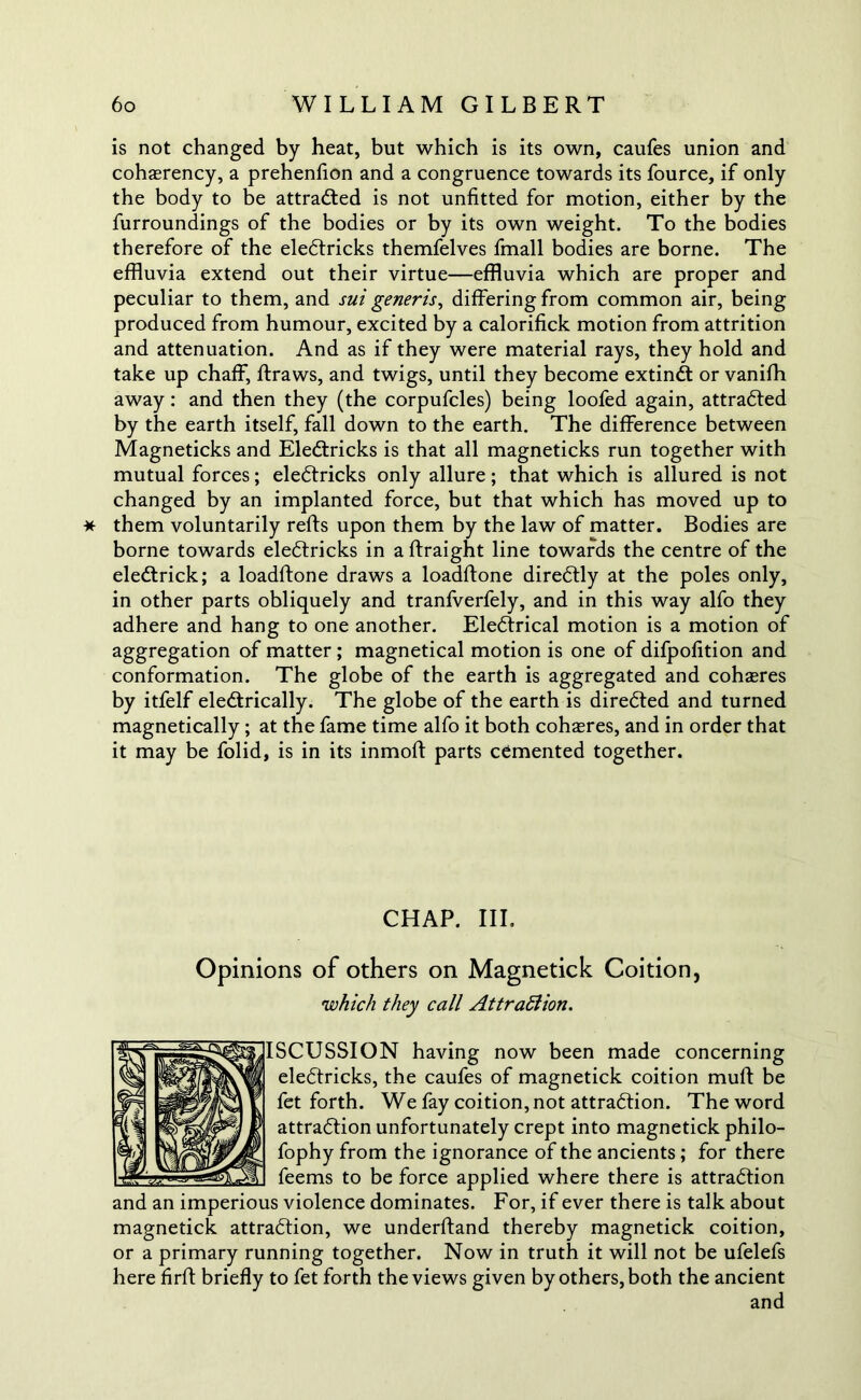 is not changed by heat, but which is its own, caufes union and coherency, a prehenfion and a congruence towards its fource, if only the body to be attracted is not unfitted for motion, either by the furroundings of the bodies or by its own weight. To the bodies therefore of the eledtricks themfelves fmall bodies are borne. The effluvia extend out their virtue—effluvia which are proper and peculiar to them, and sui generis, differing from common air, being produced from humour, excited by a calorifick motion from attrition and attenuation. And as if they were material rays, they hold and take up chaff, ftraws, and twigs, until they become extindt or vanifh away: and then they (the corpufcles) being loofed again, attradted by the earth itself, fall down to the earth. The difference between Magneticks and Eledtricks is that all magneticks run together with mutual forces; eledtricks only allure; that which is allured is not changed by an implanted force, but that which has moved up to * them voluntarily refts upon them by the law of matter. Bodies are borne towards eledtricks in a Straight line towards the centre of the eledtrick; a loadftone draws a loadflone diredtly at the poles only, in other parts obliquely and tranfverfely, and in this way alfo they adhere and hang to one another. Eledtrical motion is a motion of aggregation of matter ; magnetical motion is one of difpofition and conformation. The globe of the earth is aggregated and cohaeres by itfelf eledtrically. The globe of the earth is diredted and turned magnetically; at the fame time alfo it both coheres, and in order that it may be folid, is in its inmott parts cemented together. CHAP. III. Opinions of others on Magnetick Coition, 'which they call Attraction. ISCUSSION having now been made concerning eledtricks, the caufes of magnetick coition muSt be fet forth. We fay coition, not attradtion. The word attradtion unfortunately crept into magnetick philo- fophy from the ignorance of the ancients; for there feems to be force applied where there is attradtion and an imperious violence dominates. For, if ever there is talk about magnetick attradtion, we understand thereby magnetick coition, or a primary running together. Now in truth it will not be ufelefs here flrSt briefly to fet forth the views given by others, both the ancient and