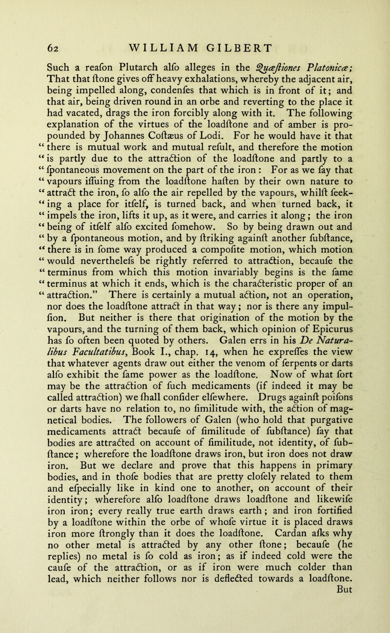 Such a reafon Plutarch alfo alleges in the Queejliones Platonicce; That that ftone gives off heavy exhalations, whereby the adjacent air, being impelled along, condenfes that which is in front of it; and that air, being driven round in an orbe and reverting to the place it had vacated, drags the iron forcibly along with it. The following explanation of the virtues of the loadftone and of amber is pro- pounded by Johannes Coftaeus of Lodi. For he would have it that “ there is mutual work and mutual refult, and therefore the motion “ is partly due to the attraction of the loadftone and partly to a “ fpontaneous movement on the part of the iron : For as we fay that “ vapours ifluing from the loadftone haften by their own nature to “ attract the iron, fo alfo the air repelled by the vapours, whilft feek- “ ing a place for itfelf, is turned back, and when turned back, it “ impels the iron, lifts it up, as it were, and carries it along; the iron “ being of itfelf alfo excited fomehow. So by being drawn out and “ by a fpontaneous motion, and by ftriking againft another fubftance, “ there is in fome way produced a compofite motion, which motion “ would neverthelefs be rightly referred to attraction, becaufe the “ terminus from which this motion invariably begins is the fame “ terminus at which it ends, which is the characteristic proper of an “ attraction.” There is certainly a mutual action, not an operation, nor does the loadftone attract in that way; nor is there any impul- fton. But neither is there that origination of the motion by the vapours, and the turning of them back, which opinion of Epicurus has fo often been quoted by others. Galen errs in his De Natura- libus Facultatibus, Book I., chap. 14, when he exprefles the view that whatever agents draw out either the venom of ferpents or darts alfo exhibit the fame power as the loadftone. Now of what fort may be the attraction of fuch medicaments (if indeed it may be called attraction) we ftiall conflder elfewhere. Drugs againft poifons or darts have no relation to, no fimilitude with, the action of mag- netical bodies. The followers of Galen (who hold that purgative medicaments attract becaufe of fimilitude of fubftance) fay that bodies are attracted on account of fimilitude, not identity, of fub- ftance ; wherefore the loadftone draws iron, but iron does not draw iron. But we declare and prove that this happens in primary bodies, and in thofe bodies that are pretty clofely related to them and efpecially like in kind one to another, on account of their identity; wherefore alfo loadftone draws loadftone and likewife iron iron; every really true earth draws earth; and iron fortified by a loadftone within the orbe of whofe virtue it is placed draws iron more ftrongly than it does the loadftone. Cardan afks why no other metal is attracted by any other ftone; becaufe (he replies) no metal is fo cold as iron; as if indeed cold were the caufe of the attraction, or as if iron were much colder than lead, which neither follows nor is deflected towards a loadftone. But