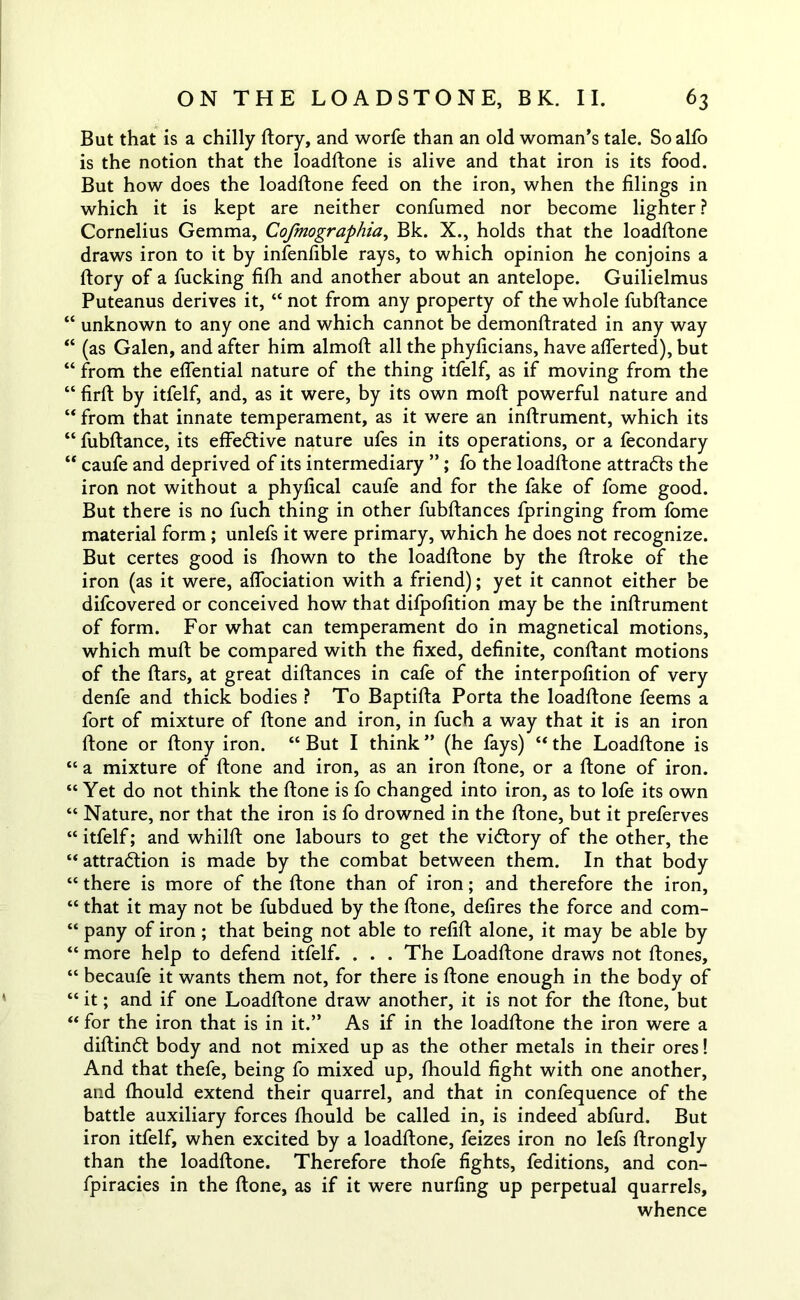 But that is a chilly ftory, and worfe than an old woman’s tale. So alfo is the notion that the loadftone is alive and that iron is its food. But how does the loadftone feed on the iron, when the filings in which it is kept are neither confumed nor become lighter ? Cornelius Gemma, Cofmographia, Bk. X., holds that the loadftone draws iron to it by infenfible rays, to which opinion he conjoins a ftory of a fucking fifti and another about an antelope. Guilielmus Puteanus derives it, “ not from any property of the whole fubftance “ unknown to any one and which cannot be demonftrated in any way “ (as Galen, and after him almoft all the phyficians, have afterted), but “ from the effential nature of the thing itfelf, as if moving from the “ firft by itfelf, and, as it were, by its own moft powerful nature and “ from that innate temperament, as it were an inftrument, which its “ fubftance, its effective nature ufes in its operations, or a fecondary “ caufe and deprived of its intermediary ” ; fo the loadftone attracts the iron not without a phyfical caufe and for the fake of fome good. But there is no fuch thing in other fubftances fpringing from fome material form ; unlefs it were primary, which he does not recognize. But certes good is fhown to the loadftone by the ftroke of the iron (as it were, affociation with a friend); yet it cannot either be difcovered or conceived how that difpofition may be the inftrument of form. For what can temperament do in magnetical motions, which muft be compared with the fixed, definite, conftant motions of the ftars, at great diftances in cafe of the interpofition of very denfe and thick bodies ? To Baptifta Porta the loadftone feems a fort of mixture of ftone and iron, in fuch a way that it is an iron ftone or ftony iron. “ But I think ” (he fays) “ the Loadftone is “ a mixture of ftone and iron, as an iron ftone, or a ftone of iron. “ Yet do not think the ftone is fo changed into iron, as to lofe its own “ Nature, nor that the iron is fo drowned in the ftone, but it preferves “ itfelf; and whilft one labours to get the victory of the other, the “ attraction is made by the combat between them. In that body “ there is more of the ftone than of iron; and therefore the iron, “ that it may not be fubdued by the ftone, defires the force and com- “ pany of iron; that being not able to refift alone, it may be able by “ more help to defend itfelf. . . . The Loadftone draws not ftones, “ becaufe it wants them not, for there is ftone enough in the body of “ it; and if one Loadftone draw another, it is not for the ftone, but “ for the iron that is in it.” As if in the loadftone the iron were a diftindt body and not mixed up as the other metals in their ores! And that thefe, being fo mixed up, fhould fight with one another, and fhould extend their quarrel, and that in confequence of the battle auxiliary forces fhould be called in, is indeed abfurd. But iron itfelf, when excited by a loadftone, feizes iron no lefs ftrongly than the loadftone. Therefore thofe fights, feditions, and con- fpiracies in the ftone, as if it were nurfing up perpetual quarrels, whence