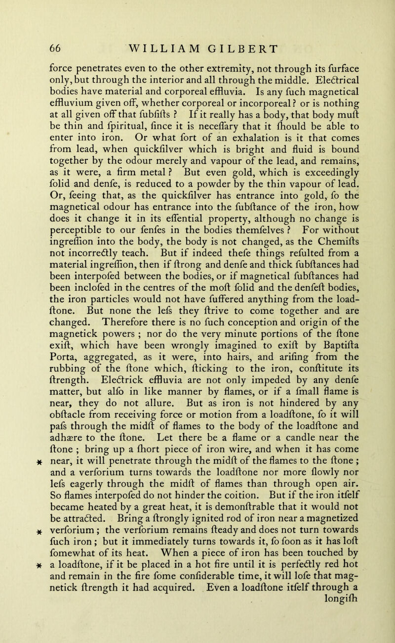 force penetrates even to the other extremity, not through its furface only, but through the interior and all through the middle. Eledtrical bodies have material and corporeal effluvia. Is any fuch magnetical effluvium given off, whether corporeal or incorporeal ? or is nothing at all given off that fubfifts ? If it really has a body, that body muff be thin and fpiritual, fince it is neceffary that it fflould be able to enter into iron. Or what fort of an exhalation is it that comes from lead, when quickfflver which is bright and fluid is bound together by the odour merely and vapour of the lead, and remains, as it were, a firm metal ? But even gold, which is exceedingly folid and denfe, is reduced to a powder by the thin vapour of lead. Or, feeing that, as the quicklilver has entrance into gold, fo the magnetical odour has entrance into the fubftance of the iron, how does it change it in its effential property, although no change is perceptible to our fenfes in the bodies themfelves ? For without ingreflion into the body, the body is not changed, as the Chemifts not incorre&ly teach. But if indeed thefe things refulted from a material ingreflion, then if ftrong and denfe and thick fubftances had been interpofed between the bodies, or if magnetical fubftances had been inclofed in the centres of the moft folid and the denfeft bodies, the iron particles would not have fuffered anything from the load- ftone. But none the lefs they ftrive to come together and are changed. Therefore there is no fuch conception and origin of the magnetick powers ; nor do the very minute portions of the ftone exift, which have been wrongly imagined to exift by Baptifta Porta, aggregated, as it were, into hairs, and arifing from the rubbing of the ftone which, flicking to the iron, conftitute its ftrength. Eledfrick effluvia are not only impeded by any denfe matter, but alfo in like manner by flames, or if a fmall flame is near, they do not allure. But as iron is not hindered by any obftacle from receiving force or motion from a loadftone, fo it will pafs through the midft of flames to the body of the loadftone and adhaere to the ftone. Let there be a flame or a candle near the ftone ; bring up a fhort piece of iron wire, and when it has come * near, it will penetrate through the midft of the flames to the ftone ; and a verforium turns towards the loadftone nor more flowly nor lefs eagerly through the midft of flames than through open air. So flames interpofed do not hinder the coition. But if the iron itfelf became heated by a great heat, it is demonftrable that it would not be attracted. Bring a ftrongly ignited rod of iron near a magnetized * verforium ; the verforium remains fteady and does not turn towards fuch iron ; but it immediately turns towards it, fo foon as it has loft fomewhat of its heat. When a piece of iron has been touched by * a loadftone, if it be placed in a hot fire until it is perfectly red hot and remain in the fire fome confiderable time, it will lofe that mag- netick ftrength it had acquired. Even a loadftone itfelf through a longifh