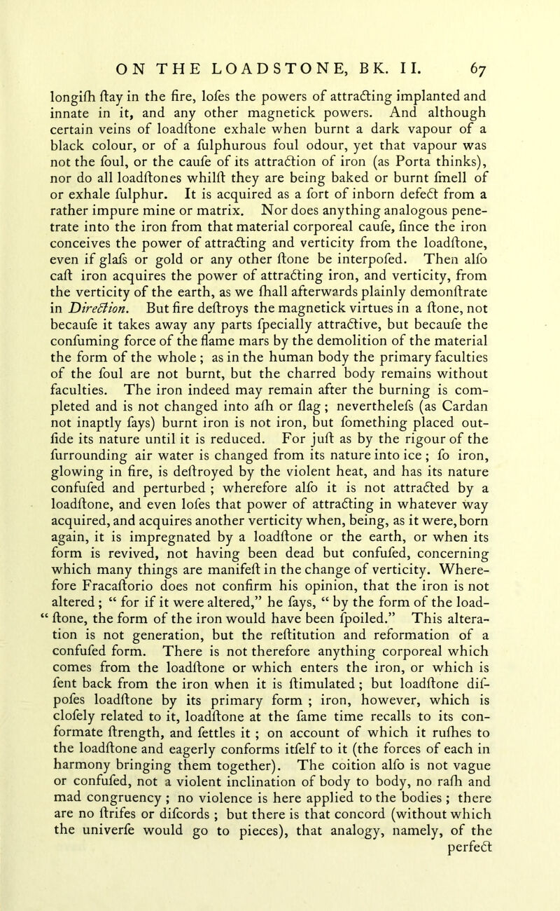 longifh flay in the fire, lofes the powers of attracting implanted and innate in it, and any other magnetick powers. And although certain veins of loadftone exhale when burnt a dark vapour of a black colour, or of a fulphurous foul odour, yet that vapour was not the foul, or the caufe of its attraction of iron (as Porta thinks), nor do all loadftones whilft they are being baked or burnt fmell of or exhale fulphur. It is acquired as a fort of inborn defedt from a rather impure mine or matrix. Nor does anything analogous pene- trate into the iron from that material corporeal caufe, fince the iron conceives the power of attracting and verticity from the loadftone, even if glafs or gold or any other (tone be interpofed. Then alfo caft iron acquires the power of attracting iron, and verticity, from the verticity of the earth, as we fhall afterwards plainly demonstrate in Direction. But fire deftroys the magnetick virtues in a ftone, not becaufe it takes away any parts fpecially attractive, but becaufe the confuming force of the flame mars by the demolition of the material the form of the whole ; as in the human body the primary faculties of the foul are not burnt, but the charred body remains without faculties. The iron indeed may remain after the burning is com- pleted and is not changed into afh or flag ; neverthelefs (as Cardan not inaptly fays) burnt iron is not iron, but fomething placed out- fide its nature until it is reduced. For juft as by the rigour of the furrounding air water is changed from its nature into ice ; fo iron, glowing in fire, is deftroyed by the violent heat, and has its nature confufed and perturbed ; wherefore alfo it is not attracted by a loadftone, and even lofes that power of attracting in whatever way acquired, and acquires another verticity when, being, as it were, born again, it is impregnated by a loadftone or the earth, or when its form is revived, not having been dead but confufed, concerning which many things are manifeft in the change of verticity. Where- fore Fracaftorio does not confirm his opinion, that the iron is not altered ; “ for if it were altered,” he fays, “ by the form of the load- “ ftone, the form of the iron would have been fpoiled.” This altera- tion is not generation, but the reftitution and reformation of a confufed form. There is not therefore anything corporeal which comes from the loadftone or which enters the iron, or which is fent back from the iron when it is ftimulated; but loadftone dif- pofes loadftone by its primary form ; iron, however, which is clofely related to it, loadftone at the fame time recalls to its con- formate ftrength, and fettles it ; on account of which it nifties to the loadftone and eagerly conforms itfelf to it (the forces of each in harmony bringing them together). The coition alfo is not vague or confufed, not a violent inclination of body to body, no rafti and mad congruency ; no violence is here applied to the bodies ; there are no ftrifes or difcords ; but there is that concord (without which the univerfe would go to pieces), that analogy, namely, of the perfect
