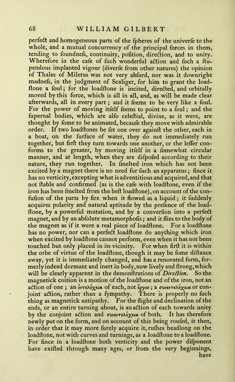 perfect and homogeneous parts of the fpheres of the univerfe to the whole, and a mutual concurrency of the principal forces in them, tending to foundnefs, continuity, pofition, direction, and to unity. Wherefore in the cafe of fuch wonderful adlion and fuch a ftu- pendous implanted vigour (diverfe from other natures) the opinion of Thales of Miletus was not very abfurd, nor was it downright madnefs, in the judgment of Scaliger, for him to grant the load- ftone a foul; for the loadftone is incited, diredted, and orbitally moved by this force, which is all in all, and, as will be made clear afterwards, all in every part ; and it feems to be very like a foul. For the power of moving itfelf feems to point to a foul; and the fupernal bodies, which are alfo celeftial, divine, as it were, are thought by fome to be animated, becaufe they move with admirable order. If two loadftones be fet one over againft the other, each in a boat, on the furface of water, they do not immediately run together, but firft they turn towards one another, or the leffer con- forms to the greater, by moving itfelf in a fomewhat circular manner, and at length, when they are difpofed according to their nature, they run together. In fmelted iron which has not been excited by a magnet there is no need for fuch an apparatus ; lince it has no verticity, excepting what is adventitious and acquired, and that not liable and confirmed (as is the cafe with loadftone, even if the iron has been fmelted from the bell loadftone), on account of the con- fulion of the parts by lire when it flowed as a liquid ; it fuddenly acquires polarity and natural aptitude by the prefence of the load- ftone, by a powerful mutation, and by a converlion into a perfedt magnet, and by an abfolute metamorphofis ; and it flies to the body of the magnet as if it were a real piece of loadftone. For a loadftone has no power, nor can a perfedt loadftone do anything which iron when excited by loadftone cannot perform, even when it has not been touched but only placed in its vicinity. For when firft it is within the orbe of virtue of the loadftone, though it may be fome diftance away, yet it is immediately changed, and has a renovated form, for- merly indeed dormant and inert in body, now lively and ftrong, which will be clearly apparent in the demonftrations of Direction. So the magnetick coition is a motion of the loadftone and of the iron, not an adtion of one ; an evTsXexeia, of each, not tgyov ; a <rvvevTe\exe‘& or con- joint adtion, rather than a fympathy. There is properly no fuch thing as magnetick antipathy. For the flight and declination of the ends, or an entire turning about, is an adlion of each towards unity by the conjoint adlion and <ri/i/ei/T£Ae%s;a of both. It has therefore newly put on the form, and on account of this being roufed, it then, in order that it may more furely acquire it, rufties headlong on the loadftone, not with curves and turnings, as a loadftone to a loadftone. For fince in a loadftone both verticity and the power difponent have exifted through many ages, or from the very beginnings, have