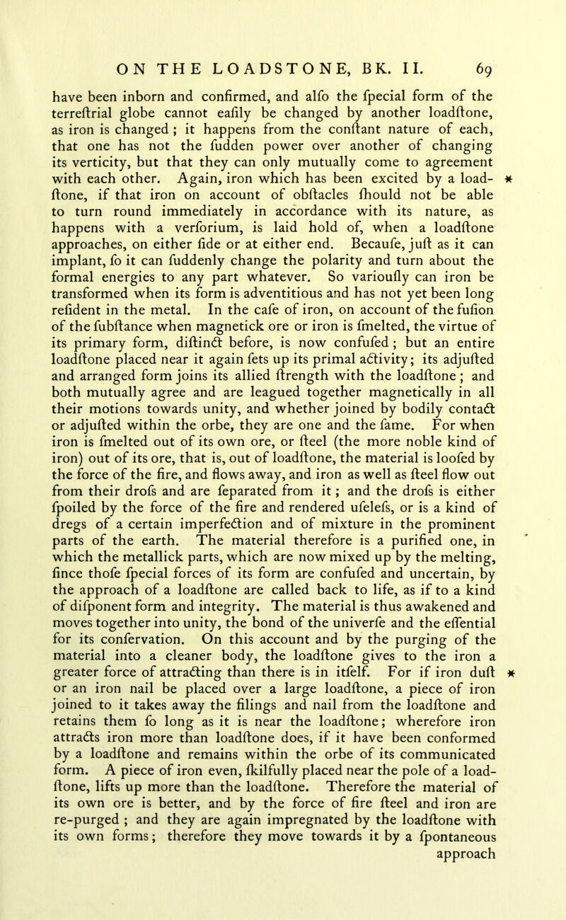 have been inborn and confirmed, and alfo the fpecial form of the terreftrial globe cannot eafily be changed by another loadftone, as iron is changed ; it happens from the conftant nature of each, that one has not the fudden power over another of changing its verticity, but that they can only mutually come to agreement with each other. Again, iron which has been excited by a load- * ftone, if that iron on account of obftacles fihould not be able to turn round immediately in accordance with its nature, as happens with a verforium, is laid hold of, when a loadftone approaches, on either fide or at either end. Becaufe, juft as it can implant, fo it can fuddenly change the polarity and turn about the formal energies to any part whatever. So varioufly can iron be transformed when its form is adventitious and has not yet been long refident in the metal. In the cafe of iron, on account of the fufion of thefubftance when magnetick ore or iron is fmelted, the virtue of its primary form, diftinCt before, is now confufed ; but an entire loadftone placed near it again fets up its primal activity; its adjufted and arranged form joins its allied ftrength with the loadftone ; and both mutually agree and are leagued together magnetically in all their motions towards unity, and whether joined by bodily contaCt or adjufted within the orbe, they are one and the fame. For when iron is fmelted out of its own ore, or fteel (the more noble kind of iron) out of its ore, that is, out of loadftone, the material is loofed by the force of the fire, and flows away, and iron as well as fteel flow out from their drofs and are feparated from it; and the drofs is either fpoiled by the force of the fire and rendered ufelefs, or is a kind of dregs of a certain imperfection and of mixture in the prominent parts of the earth. The material therefore is a purified one, in which the metallick parts, which are now mixed up by the melting, fince thofe Ipecial forces of its form are confufed and uncertain, by the approach of a loadftone are called back to life, as if to a kind of difponent form and integrity. The material is thus awakened and moves together into unity, the bond of the univerfe and the eflential for its confervation. On this account and by the purging of the material into a cleaner body, the loadftone gives to the iron a greater force of attracting than there is in itfelf. For if iron duft * or an iron nail be placed over a large loadftone, a piece of iron joined to it takes away the filings and nail from the loadftone and retains them fo long as it is near the loadftone; wherefore iron attracts iron more than loadftone does, if it have been conformed by a loadftone and remains within the orbe of its communicated form. A piece of iron even, fkilfully placed near the pole of a load- ftone, lifts up more than the loadftone. Therefore the material of its own ore is better, and by the force of fire fteel and iron are re-purged ; and they are again impregnated by the loadftone with its own forms; therefore they move towards it by a fpontaneous approach