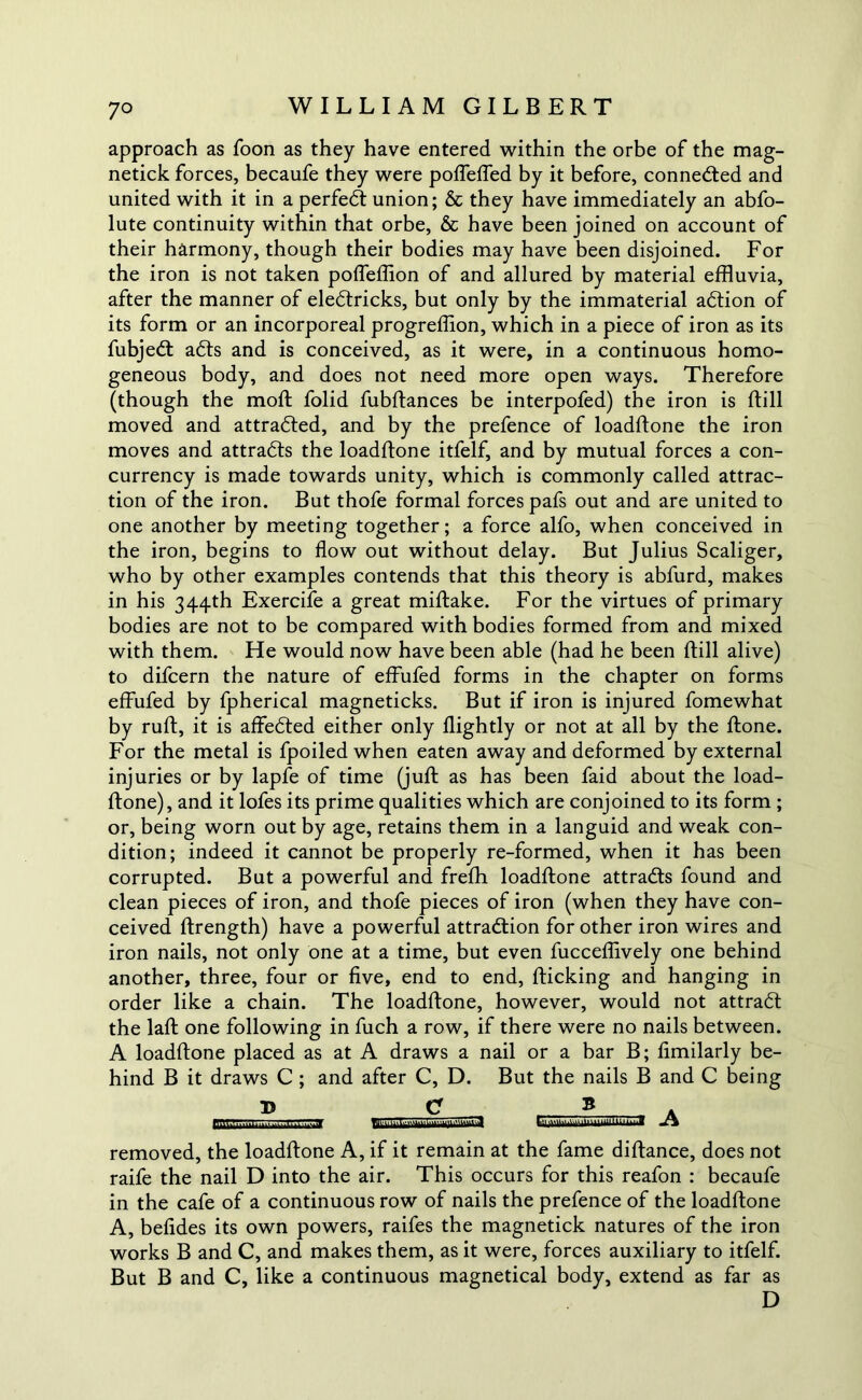 7° approach as Toon as they have entered within the orbe of the mag- netick forces, becaufe they were poflefled by it before, connected and united with it in a perfect union; & they have immediately an abfo- lute continuity within that orbe, 6c have been joined on account of their harmony, though their bodies may have been disjoined. For the iron is not taken pofleffion of and allured by material effluvia, after the manner of eledtricks, but only by the immaterial adtion of its form or an incorporeal progreffion, which in a piece of iron as its fubjedt adts and is conceived, as it were, in a continuous homo- geneous body, and does not need more open ways. Therefore (though the mod: folid fubftances be interpofed) the iron is ftill moved and attradted, and by the prefence of loadftone the iron moves and attradts the loadftone itfelf, and by mutual forces a con- currency is made towards unity, which is commonly called attrac- tion of the iron. But thofe formal forces pafs out and are united to one another by meeting together; a force alfo, when conceived in the iron, begins to flow out without delay. But Julius Scaliger, who by other examples contends that this theory is abfurd, makes in his 344th Exercife a great miftake. For the virtues of primary bodies are not to be compared with bodies formed from and mixed with them. He would now have been able (had he been ftill alive) to difcern the nature of effufed forms in the chapter on forms effufed by fpherical magneticks. But if iron is injured fomewhat by ruft, it is affedted either only flightly or not at all by the ftone. For the metal is fpoiled when eaten away and deformed by external injuries or by lapfe of time (juft as has been faid about the load- ftone), and it lofes its prime qualities which are conjoined to its form ; or, being worn out by age, retains them in a languid and weak con- dition; indeed it cannot be properly re-formed, when it has been corrupted. But a powerful and frefh loadftone attradts found and clean pieces of iron, and thofe pieces of iron (when they have con- ceived ftrength) have a powerful attraction for other iron wires and iron nails, not only one at a time, but even fucceflively one behind another, three, four or five, end to end, fticking and hanging in order like a chain. The loadftone, however, would not attradt the laft one following in fuch a row, if there were no nails between. A loadftone placed as at A draws a nail or a bar B; fimilarly be- hind B it draws C; and after C, D. But the nails B and C being B B tSS3i A removed, the loadftone A, if it remain at the fame diftance, does not raife the nail D into the air. This occurs for this reafon : becaufe in the cafe of a continuous row of nails the prefence of the loadftone A, befides its own powers, raifes the magnetick natures of the iron works B and C, and makes them, as it were, forces auxiliary to itfelf. But B and C, like a continuous magnetical body, extend as far as D