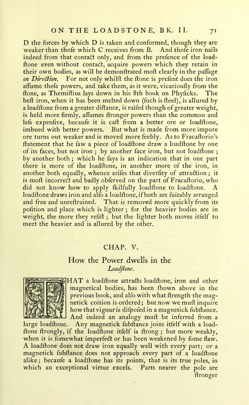 D the forces by which D is taken and conformed, though they are weaker than thofe which C receives from B. And thofe iron nails indeed from that contact only, and from the prefence of the load- ftone even without contadt, acquire powers which they retain in their own bodies, as will be demonftrated moft clearly in the paflage on Direction. For not only whilft the ftone is prefent does the iron affame thefe powers, and take them, as it were, vicarioully from the ftone, as Themiftius lays down in his 8th book on Phylicks. The beft iron, when it has been melted down (fuch is fteel), is allured by a loadftone from a greater diftance, is raifed though of greater weight, is held more firmly, affumes ftronger powers than the common and lefs expenlive, becaufe it is caft from a better ore or loadftone, imbued with better powers. But what is made from more impure ore turns out weaker and is moved more feebly. As to Fracaftorio’s ftatement that he faw a piece of loadftone draw a loadftone by one of its faces, but not iron ; by another face iron, but not loadftone ; by another both ; which he fays is an indication that in one part there is more of the loadftone, in another more of the iron, in another both equally, whence arifes that diverfity of attraction ; it is moft incorredt and badly obferved on the part of Fracaftorio, who did not know how to apply fkilfully loadftone to loadftone. A loadftone draws iron and alfo a loadftone, if both are fuitably arranged and free and unreftrained. That is removed more quickly from its pofition and place which is lighter ; for the heavier bodies are in weight, the more they refift ; but the lighter both moves itfelf to meet the heavier and is allured by the other. CHAP. V. How the Power dwells in the Loadftone. HAT a loadftone attradls loadftone, iron and other magnetical bodies, has been fhown above in the previous book, and alfo with what ftrength the mag- netick coition is ordered; but now we muft inquire how that vigour is difpofed in a magnetick fubftance. And indeed an analogy muft be inferred from a large loadftone. Any magnetick fubftance joins itfelf with a load- ftone ftrongly, if the loadftone itfelf is ftrong ; but more weakly, when it is fomewhat imperfedt or has been weakened by fome flaw. A loadftone does not draw iron equally well with every part; or a magnetick fubftance does not approach every part of a loadftone alike; becaufe a loadftone has its points, that is its true poles, in which an exceptional virtue excels. Parts nearer the pole are ftronger