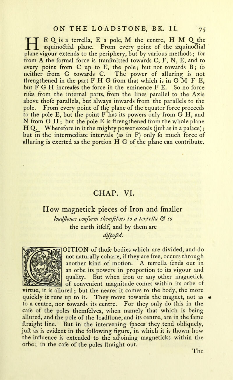 HE is a terrella, E a pole, M the centre, H M Q^the aequinodtial plane. From every point of the aequinodtial plane vigour extends to the periphery, but by various methods; for from A the formal force is transmitted towards C, F, N, E, and to every point from C up to E, the pole; but not towards B; fo neither from G towards C. The power of alluring is not ftrengthened in the part F H G from that which is in G M F E, but F G H increafes the force in the eminence F E. So no force riles from the internal parts, from the lines parallel to the Axis above thofe parallels, but always inwards from the parallels to the pole. From every point of the plane of the equator force proceeds to the pole E, but the point F has its powers only from G H, and N from O H ; but the pole E is ftrengthened from the whole plane HQ^ Wherefore in it the mighty power excels (juft as in a palace); but in the intermediate intervals (as in F) only fo much force of alluring is exerted as the portion H G of the plane can contribute. CHAP. VI. How magnetick pieces of Iron and fmaller loadjiones conform themfelves to a terrella & to the earth itfelf, and by them are difpofed. OITION of thofe bodies which are divided, and do not naturally cohere, if they are free, occurs through another kind of motion. A terrella fends out in an orbe its powers in proportion to its vigour and quality. But when iron or any other magnetick of convenient magnitude comes within its orbe of virtue, it is allured; but the nearer it comes to the body, the more quickly it runs up to it. They move towards the magnet, not as * to a centre, nor towards its centre. For they only do this in the cafe of the poles themfelves, when namely that which is being allured, and the pole of the loadftone, and its centre, are in the fame ftraight line. But in the intervening fpaces they tend obliquely, juft as is evident in the following figure, in which it is fhown how the influence is extended to the adjoining magneticks within the orbe; in the cafe of the poles ftraight out. The