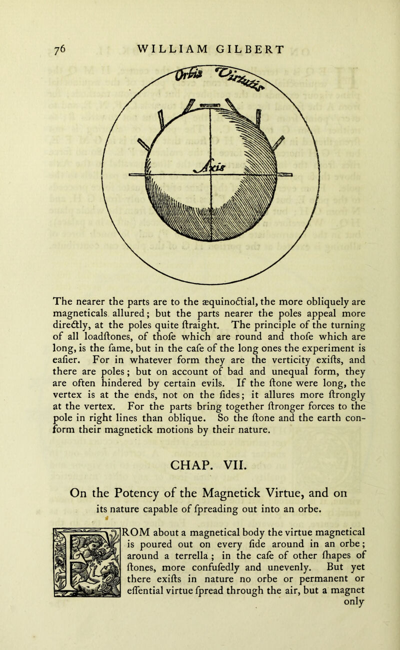 The nearer the parts are to the aequinodtial, the more obliquely are magneticals allured; but the parts nearer the poles appeal more diredtly, at the poles quite ftraight. The principle of the turning of all loadftones, of thofe which are round and thofe which are long, is the fame, but in the cafe of the long ones the experiment is eafier. For in whatever form they are the verticity exifts, and there are poles; but on account of bad and unequal form, they are often hindered by certain evils. If the ftone were long, the vertex is at the ends, not on the fides; it allures more ftrongly at the vertex. For the parts bring together ftronger forces to the pole in right lines than oblique. So the ftone and the earth con- form their magnetick motions by their nature. CHAP. VII. On the Potency of the Magnetick Virtue, and on its nature capable of fpreading out into an orbe. ROM about a magnetical body the virtue magnetical is poured out on every fide around in an orbe; around a terrella ; in the cafe of other fhapes of ftones, more confufedly and unevenly. But yet there exifts in nature no orbe or permanent or effential virtue fpread through the air, but a magnet