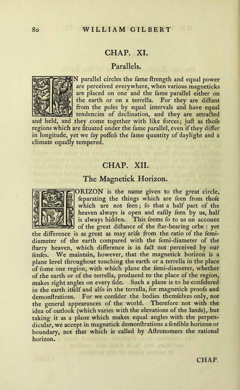 CHAP. XI. Parallels. ^ parallel circles the fame ftrength and equal power are perceived everywhere, when various magneticks are placed on one and the fame parallel either on the earth or on a terrella. For they are diflant from the poles by equal intervals and have equal tendencies of declination, and they are attracted and held, and they come together with like forces; juft as thofe regions which are fituated under the fame parallel, even if they differ in longitude, yet we fay poffefs the fame quantity of daylight and a climate equally tempered. CHAP. XII. The Magnetick Horizon. ORIZON is the name given to the great circle, feparating the things which are feen from thofe which are not feen ; fo that a half part of the heaven always is open and eaftly feen by us, half is always hidden. This feems fo to us on account of the great diftance of the ftar-bearing orbe ; yet the difference is as great as may arile from the ratio of the femi- diameter of the earth compared with the femi-diameter of the ftarry heaven, which difference is in fadl not perceived by our fenfes. We maintain, however, that the magnetick horizon is a plane level throughout touching the earth or a terrella in the place of fome one region, with which plane the femi-diameter, whether of the earth or of the terrella, produced to the place of the region, makes right angles on every fide. Such a plane is to be confidered in the earth itfelf and alfo in the terrella, for magnetick proofs and demonftrations. For we confider the bodies themfelves only, not the general appearances of the world. Therefore not with the idea of outlook (which varies with the elevations of the lands), but taking it as a plane which makes equal angles with the perpen- dicular, we accept in magnetick demonftrations a fenfible horizon or boundary, not that which is called by Aftronomers the rational horizon.