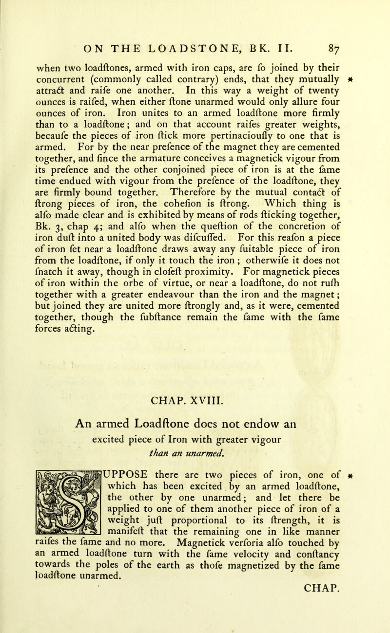 when two loadftones, armed with iron caps, are fo joined by their concurrent (commonly called contrary) ends, that they mutually * attract and raife one another. In this way a weight of twenty ounces is raifed, when either ftone unarmed would only allure four ounces of iron. Iron unites to an armed loadftone more firmly than to a loadftone; and on that account raifes greater weights, becaufe the pieces of iron ftick more pertinacioufly to one that is armed. For by the near prefence of the magnet they are cemented together, and fince the armature conceives a magnetick vigour from its prefence and the other conjoined piece of iron is at the fame time endued with vigour from the prefence of the loadftone, they are firmly bound together. Therefore by the mutual contadl of ftrong pieces of iron, the cohefion is ftrong. Which thing is alfo made clear and is exhibited by means of rods flicking together, Bk. 3, chap 4; and alfo when the queftion of the concretion of iron duft into a united body was difcufted. For this reafon a piece of iron fet near a loadftone draws away any fuitable piece of iron from the loadftone, if only it touch the iron; otherwife it does not fnatch it away, though in clofeft proximity. For magnetick pieces of iron within the orbe of virtue, or near a loadftone, do not rufh together with a greater endeavour than the iron and the magnet; but joined they are united more ftrongly and, as it were, cemented together, though the fubftance remain the fame with the fame forces adting. CHAP. XVIII. An armed Loadftone does not endow an excited piece of Iron with greater vigour than an unarmed. UPPOSE there are two pieces of iron, one of * which has been excited by an armed loadftone, the other by one unarmed; and let there be applied to one of them another piece of iron of a weight juft proportional to its ftrength, it is manifeft that the remaining one in like manner and no more. Magnetick verforia alfo touched by an armed loadftone turn with the fame velocity and conftancy towards the poles of the earth as thofe magnetized by the fame loadftone unarmed. raifes the fame