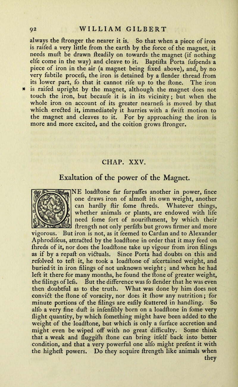 always the ftronger the nearer it is. So that when a piece of iron is raifed a very little from the earth by the force of the magnet, it needs muft be drawn Readily on towards the magnet (if nothing elfe come in the way) and cleave to it. Baptifta Porta fufpends a piece of iron in the air (a magnet being fixed above), and, by no very fubtile procefs, the iron is detained by a flender thread from its lower part, fo that it cannot rife up to the ftone. The iron * is raifed upright by the magnet, although the magnet does not touch the iron, but becaufe it is in its vicinity; but when the whole iron on account of its greater nearnefs is moved by that which eredted it, immediately it hurries with a fwift motion to the magnet and cleaves to it. For by approaching the iron is more and more excited, and the coition grows ftronger. CHAP. XXV. Exaltation of the power of the Magnet. NE loadftone far furpafles another in power, fince one draws iron of almoft its own weight, another can hardly ftir fome fhreds. Whatever things, whether animals or plants, are endowed with life need fome fort of nourifhment, by which their ftrength not only perfifts but grows firmer and more vigorous. But iron is not, as it feemed to Cardan and to Alexander Aphrodifeus, attracted by the loadftone in order that it may feed on fhreds of it, nor does the loadftone take up vigour from iron filings as if by a repaft on victuals. Since Porta had doubts on this and refolved to teft it, he took a loadftone of afcertained weight, and buriedit in iron filings of not unknown weight; and when he had left it there for many months, he found the ftone of greater weight, the filings of lefs. But the difference was fo flender that he was even then doubtful as to the truth. What was done by him does not convidt the ftone of voracity, nor does it fhow any nutrition; for minute portions of the filings are eafily fcattered in handling. So alfo a very fine duft is infenfibly born on a loadftone in fome very flight quantity, by which fomething might have been added to the weight of the loadftone, but which is only a furface accretion and might even be wiped off with no great difficulty. Some think that a weak and fluggifh ftone can bring itfelf back into better condition, and that a very powerful one alfo might prefent it with the higheft powers. Do they acquire ftrength like animals when they