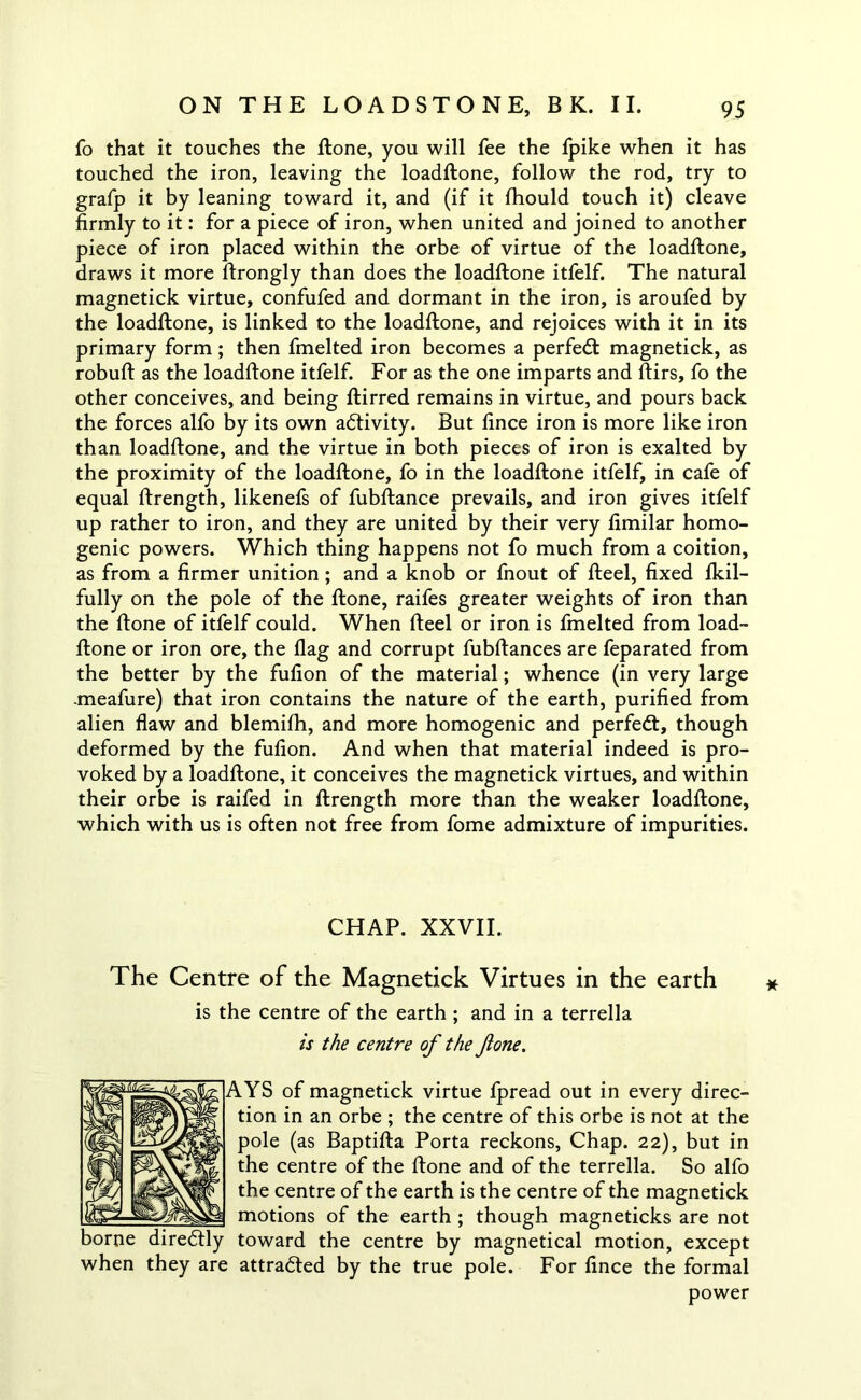 fo that it touches the ftone, you will fee the fpike when it has touched the iron, leaving the loadftone, follow the rod, try to grafp it by leaning toward it, and (if it fhould touch it) cleave firmly to it: for a piece of iron, when united and joined to another piece of iron placed within the orbe of virtue of the loadftone, draws it more ftrongly than does the loadftone itfelf. The natural magnetick virtue, confufed and dormant in the iron, is aroufed by the loadftone, is linked to the loadftone, and rejoices with it in its primary form; then fmelted iron becomes a perfect magnetick, as robuft as the loadftone itfelf. For as the one imparts and ftirs, fo the other conceives, and being ftirred remains in virtue, and pours back the forces alfo by its own activity. But lince iron is more like iron than loadftone, and the virtue in both pieces of iron is exalted by the proximity of the loadftone, fo in the loadftone itfelf, in cafe of equal ftrength, likenefs of fubftance prevails, and iron gives itfelf up rather to iron, and they are united by their very fimilar homo- genic powers. Which thing happens not fo much from a coition, as from a firmer unition; and a knob or fnout of fteel, fixed fkil- fully on the pole of the ftone, raifes greater weights of iron than the ftone of itfelf could. When fteel or iron is fmelted from load- ftone or iron ore, the flag and corrupt fubftances are feparated from the better by the fufion of the material; whence (in very large -meafure) that iron contains the nature of the earth, purified from alien flaw and blemifh, and more homogenic and perfect, though deformed by the fufion. And when that material indeed is pro- voked by a loadftone, it conceives the magnetick virtues, and within their orbe is raifed in ftrength more than the weaker loadftone, which with us is often not free from fome admixture of impurities. CHAP. XXVII. The Centre of the Magnetick Virtues in the earth is the centre of the earth ; and in a terrella is the centre of the fone. AYS of magnetick virtue fpread out in every direc- tion in an orbe ; the centre of this orbe is not at the pole (as Baptifta Porta reckons, Chap. 22), but in the centre of the ftone and of the terrella. So alfo the centre of the earth is the centre of the magnetick motions of the earth ; though magneticks are not toward the centre by magnetical motion, except when they are attracted by the true pole. For fince the formal power