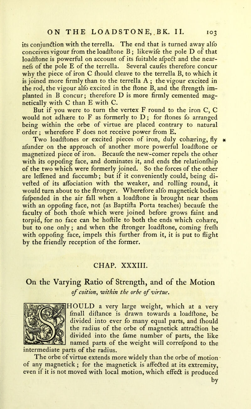 its conjunction with the terrella. The end that is turned away alfo conceives vigour from the loadftone B ; likewife the pole D of that loadftone is powerful on account of its fuitable afpeCt and the near- nefs of the pole E of the terrella. Several caufes therefore concur why the piece of iron C fhould cleave to the terrella B, to which it is joined more firmly than to the terrella A ; the vigour excited in the rod, the vigour alfo excited in the ftone B, and the ftrength im- planted in B concur; therefore D is more firmly cemented mag- netically with C than E with C. But if you were to turn the vertex F round to the iron C, C would not adhaere to F as formerly to D; for ftones fo arranged being within the orbe of virtue are placed contrary to natural order; wherefore F does not receive power from E. Two loadftones or excited pieces of iron, duly cohering, fly * afunder on the approach of another more powerful loadftone or magnetized piece of iron. Becaufe the new-comer repels the other with its oppofing face, and dominates it, and ends the relationfhip of the two which were formerly joined. So the forces of the other are leflened and fuccumb; but if it conveniently could, being di- verted of its aflociation with the weaker, and rolling round, it would turn about to the ftronger. Wherefore alfo magnetick bodies fufpended in the air fall when a loadftone is brought near them with an oppofing face, not (as Baptifta Porta teaches) becaufe the faculty of both thofe which were joined before grows faint and torpid, for no face can be hoftile to both the ends which cohaere, but to one only ; and when the ftronger loadftone, coming frefh with oppofing face, impels this further from it, it is put to flight by the friendly reception of the former. CHAP. XXXIII. On the Varying Ratio of Strength, and of the Motion of coition, within the orbe of virtue. HOULD a very large weight, which at a very fmall diftance is drawn towards a loadftone, be divided into ever fo many equal parts, and fhould the radius of the orbe of magnetick attraction be divided into the fame number of parts, the like named parts of the weight will correfpond to the intermediate parts of the radius. The orbe of virtue extends more widely than the orbe of motion • of any magnetick; for the magnetick is affeCted at its extremity, even if it is not moved with local motion, which effedl is produced by