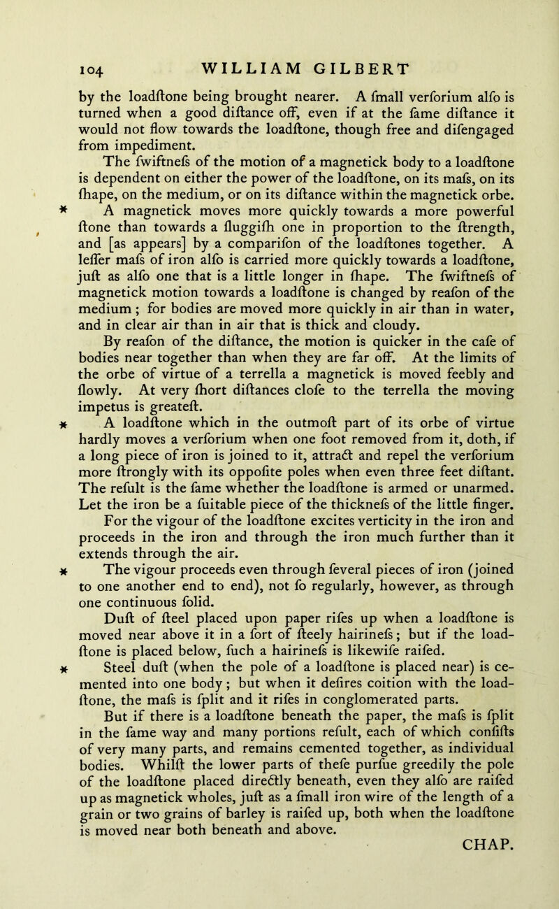 by the loadftone being brought nearer. A fmall verforium alfo is turned when a good diftance off, even if at the fame diftance it would not flow towards the loadftone, though free and difengaged from impediment. The fwiftnefs of the motion of a magnetick body to a loadftone is dependent on either the power of the loadftone, on its mafs, on its ftiape, on the medium, or on its diftance within the magnetick orbe. * A magnetick moves more quickly towards a more powerful ftone than towards a fluggifh one in proportion to the ftrength, and [as appears] by a comparifon of the loadftones together. A leffer mafs of iron alfo is carried more quickly towards a loadftone, juft as alfo one that is a little longer in fhape. The fwiftnefs of magnetick motion towards a loadftone is changed by reafon of the medium ; for bodies are moved more quickly in air than in water, and in clear air than in air that is thick and cloudy. By reafon of the diftance, the motion is quicker in the cafe of bodies near together than when they are far off. At the limits of the orbe of virtue of a terrella a magnetick is moved feebly and flowly. At very fhort diftances clofe to the terrella the moving impetus is greateft. * A loadftone which in the outmoft part of its orbe of virtue hardly moves a verforium when one foot removed from it, doth, if a long piece of iron is joined to it, attradl and repel the verforium more ftrongly with its oppofite poles when even three feet diftant. The refult is the fame whether the loadftone is armed or unarmed. Let the iron be a fuitable piece of the thicknefs of the little finger. For the vigour of the loadftone excites verticity in the iron and proceeds in the iron and through the iron much further than it extends through the air. * The vigour proceeds even through feveral pieces of iron (joined to one another end to end), not fo regularly, however, as through one continuous folid. Dull of fteel placed upon paper rifes up when a loadftone is moved near above it in a fort of fteely hairinefs; but if the load- ftone is placed below, fuch a hairinefs is likewife raifed. * Steel duft (when the pole of a loadftone is placed near) is ce- mented into one body; but when it defires coition with the load- ftone, the mafs is fplit and it rifes in conglomerated parts. But if there is a loadftone beneath the paper, the mafs is fplit in the fame way and many portions refult, each of which confifts of very many parts, and remains cemented together, as individual bodies. Whilft the lower parts of thefe purfue greedily the pole of the loadftone placed diredtly beneath, even they alfo are raifed up as magnetick wholes, juft as a fmall iron wire of the length of a grain or two grains of barley is raifed up, both when the loadftone is moved near both beneath and above.