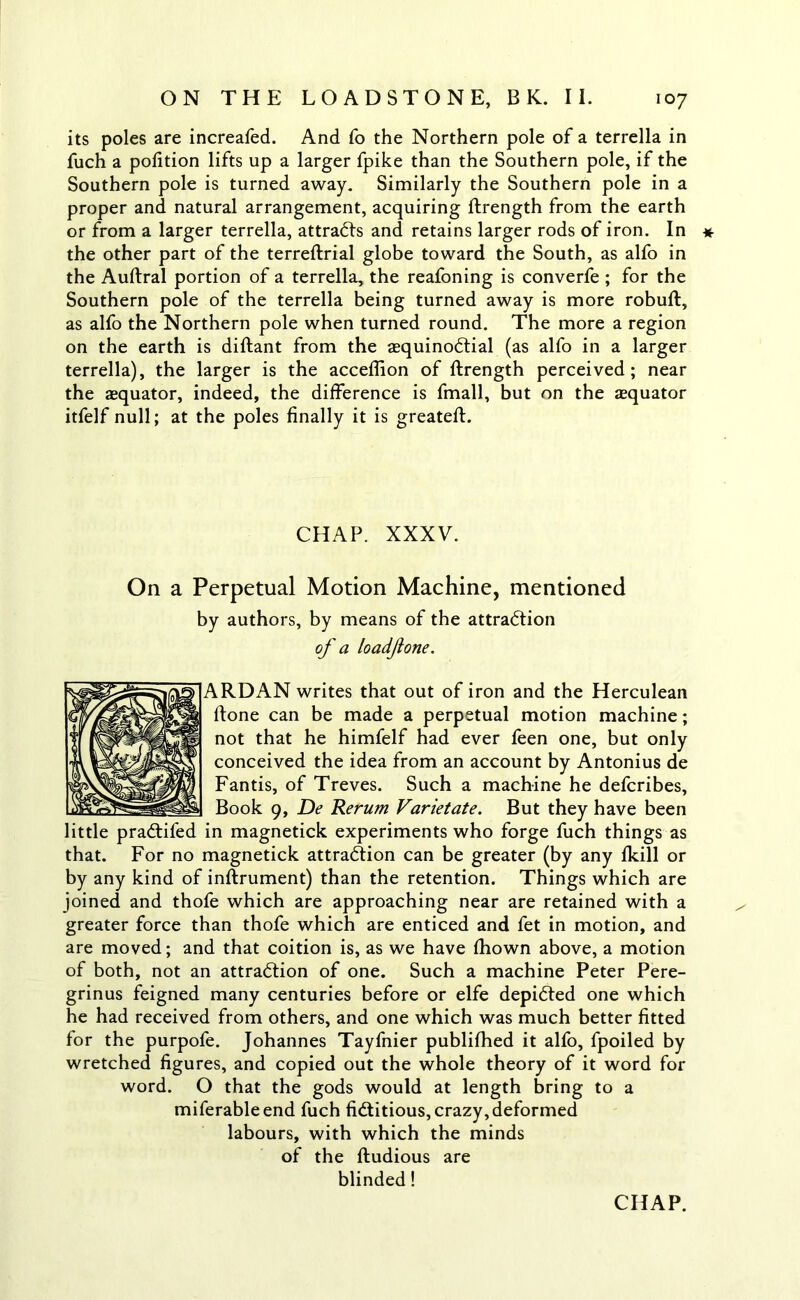 its poles are increafed. And fo the Northern pole of a terrella in fuch a pofition lifts up a larger fpike than the Southern pole, if the Southern pole is turned away. Similarly the Southern pole in a proper and natural arrangement, acquiring flrength from the earth or from a larger terrella, attracts and retains larger rods of iron. In * the other part of the terreftrial globe toward the South, as alfo in the Auftral portion of a terrella, the reafoning is converfe ; for the Southern pole of the terrella being turned away is more robuft, as alfo the Northern pole when turned round. The more a region on the earth is diftant from the asquinoCtial (as alfo in a larger terrella), the larger is the acceflion of ftrength perceived; near the aequator, indeed, the difference is fmall, but on the aequator itfelf null; at the poles finally it is greateft. CHAP. XXXV. On a Perpetual Motion Machine, mentioned by authors, by means of the attraction of a loadfone. ARDAN writes that out of iron and the Herculean ftone can be made a perpetual motion machine; not that he himfelf had ever feen one, but only conceived the idea from an account by Antonius de Fantis, of Treves. Such a machine he defcribes. Book 9, De Rerum Varietate. But they have been little praCtifed in magnetick experiments who forge fuch things as that. For no magnetick attraction can be greater (by any fkill or by any kind of inftrument) than the retention. Things which are joined and thofe which are approaching near are retained with a greater force than thofe which are enticed and fet in motion, and are moved; and that coition is, as we have fhown above, a motion of both, not an attraction of one. Such a machine Peter Pere- grinus feigned many centuries before or elfe depicted one which he had received from others, and one which was much better fitted for the purpofe. Johannes Tayfnier publifhed it alfo, fpoiled by wretched figures, and copied out the whole theory of it word for word. O that the gods would at length bring to a miferableend fuch fictitious, crazy, deformed labours, with which the minds of the ftudious are blinded!