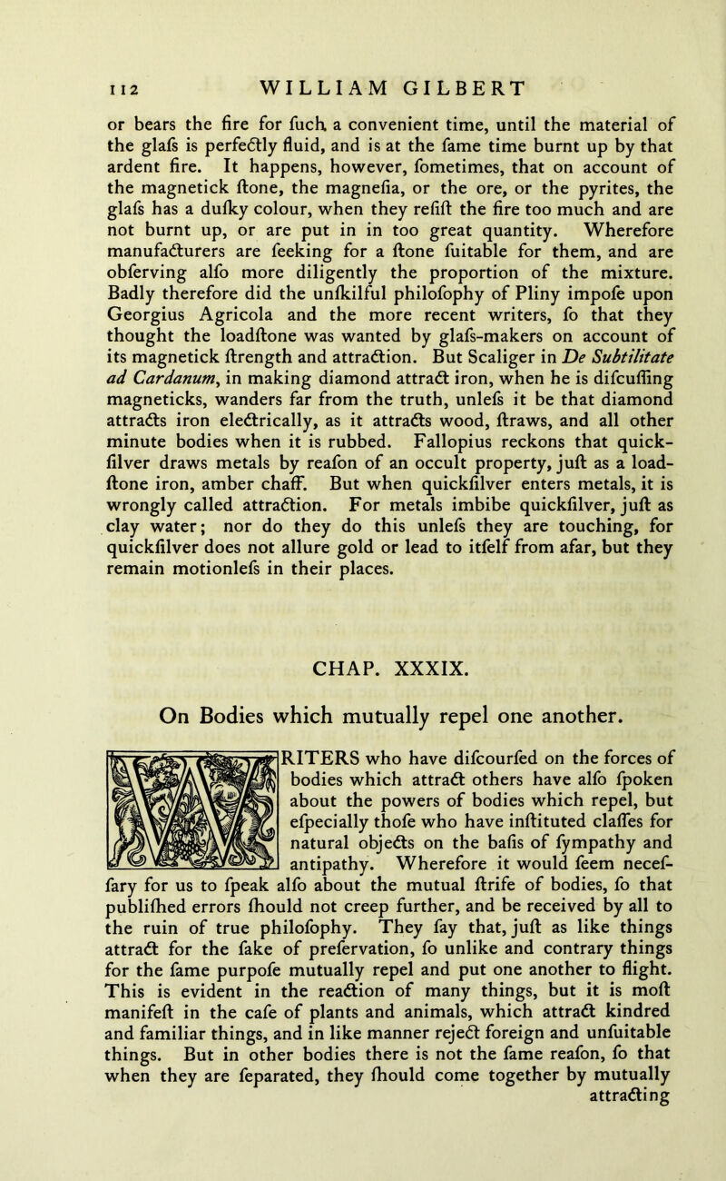 or bears the fire for fuch a convenient time, until the material of the glafs is perfectly fluid, and is at the fame time burnt up by that ardent fire. It happens, however, fometimes, that on account of the magnetick ftone, the magnefia, or the ore, or the pyrites, the glafs has a dufky colour, when they refill the fire too much and are not burnt up, or are put in in too great quantity. Wherefore manufacturers are feeking for a ftone fuitable for them, and are obferving alfo more diligently the proportion of the mixture. Badly therefore did the unfkilful philofophy of Pliny impofe upon Georgius Agricola and the more recent writers, fo that they thought the loadftone was wanted by glafs-makers on account of its magnetick ftrength and attraction. But Scaliger in De Subtilitate ad Cardanum, in making diamond attraCt iron, when he is difcufling magneticks, wanders far from the truth, unlefs it be that diamond attracts iron electrically, as it attracts wood, ftraws, and all other minute bodies when it is rubbed. Fallopius reckons that quick- filver draws metals by reafon of an occult property, juft as a load- ftone iron, amber chaff. But when quickfilver enters metals, it is wrongly called attraction. For metals imbibe quickfilver, juft as clay water; nor do they do this unlefs they are touching, for quickfilver does not allure gold or lead to itfelf from afar, but they remain motionlefs in their places. CHAP. XXXIX. On Bodies which mutually repel one another. RITERS who have difcourfed on the forces of bodies which attraCt others have alfo fpoken about the powers of bodies which repel, but efpecially thofe who have inftituted clafles for natural objeCts on the bafis of fympathy and antipathy. Wherefore it would feem necef- fary for us to fpeak alfo about the mutual ftrife of bodies, fo that published errors fhould not creep further, and be received by all to the ruin of true philofophy. They fay that, juft as like things attraCt for the fake of prefervation, fo unlike and contrary things for the fame purpofe mutually repel and put one another to flight. This is evident in the reaction of many things, but it is moft manifeft in the cafe of plants and animals, which attraCt kindred and familiar things, and in like manner rejeCt foreign and unfuitable things. But in other bodies there is not the fame reafon, fo that when they are feparated, they fhould come together by mutually attracting