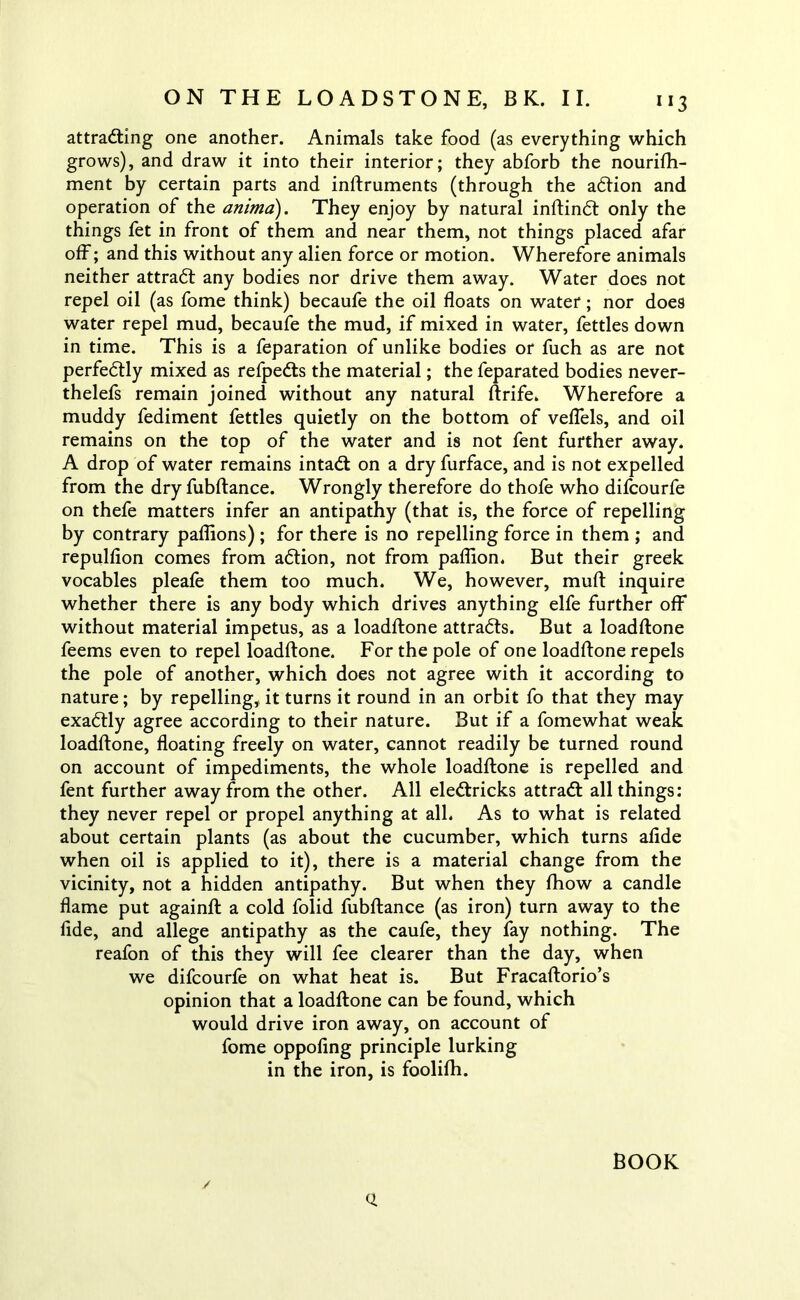 attracting one another. Animals take food (as everything which grows), and draw it into their interior; they abforb the nourifh- ment by certain parts and inftruments (through the action and operation of the anima). They enjoy by natural inftindt only the things fet in front of them and near them, not things placed afar off; and this without any alien force or motion. Wherefore animals neither attract any bodies nor drive them away. Water does not repel oil (as fome think) becaufe the oil floats on water; nor does water repel mud, becaufe the mud, if mixed in water, fettles down in time. This is a feparation of unlike bodies or fuch as are not perfectly mixed as refpects the material; the feparated bodies never- thelefs remain joined without any natural ftrife. Wherefore a muddy fediment fettles quietly on the bottom of veflels, and oil remains on the top of the water and is not fent further away. A drop of water remains intact on a dry furface, and is not expelled from the dry fubftance. Wrongly therefore do thofe who difcourfe on thefe matters infer an antipathy (that is, the force of repelling by contrary paflions) ; for there is no repelling force in them ; and repulflon comes from action, not from paflion. But their greek vocables pleafe them too much. We, however, muft inquire whether there is any body which drives anything elfe further off without material impetus, as a loadftone attracts. But a loadftone feems even to repel loadftone. For the pole of one loadftone repels the pole of another, which does not agree with it according to nature; by repelling, it turns it round in an orbit fo that they may exactly agree according to their nature. But if a fomewhat weak loadftone, floating freely on water, cannot readily be turned round on account of impediments, the whole loadftone is repelled and fent further away from the other. All elecftricks attract: all things: they never repel or propel anything at all. As to what is related about certain plants (as about the cucumber, which turns afide when oil is applied to it), there is a material change from the vicinity, not a hidden antipathy. But when they fhow a candle flame put againft a cold folid fubftance (as iron) turn away to the fide, and allege antipathy as the caufe, they fay nothing. The reafon of this they will fee clearer than the day, when we difcourfe on what heat is. But Fracaftorio’s opinion that a loadftone can be found, which would drive iron away, on account of fome oppofing principle lurking in the iron, is foolifh. BOOK ✓ Q.