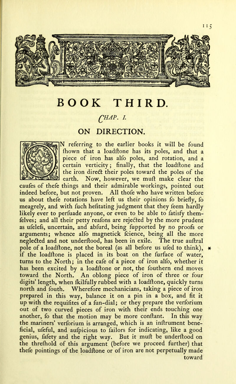 BOOK THIRD. QHAP. I. ON DIRECTION. N referring to the earlier books it will be found fhown that a loadftone has its poles, and that a piece of iron has alfo poles, and rotation, and a certain verticity; finally, that the loadftone and the iron diredt their poles toward the poles of the earth. Now, however, we muft make clear the caufes of thefe things and their admirable workings, pointed out indeed before, but not proven. All thofe who have written before us about thefe rotations have left us their opinions fo briefly, fo meagrely, and with fuch hefitating judgment that they feem hardly likely ever to perfuade anyone, or even to be able to fatisfy them- felves; and all their petty reafons are rejected by the more prudent as ufelefs, uncertain, and abfurd, being fupported by no proofs or arguments; whence alfo magnetick fcience, being all the more negledted and not underftood, has been in exile. The true auftral pole of a loadftone, not the boreal (as all before us ufed to think), * if the loadftone is placed in its boat on the furface of water, turns to the North; in the cafe of a piece of iron alfo, whether it has been excited by a loadftone or not, the fouthern end moves toward the North. An oblong piece of iron of three or four digits’ length, when Ikilfully rubbed with a loadftone, quickly turns north and fouth. Wherefore mechanicians, taking a piece of iron prepared in this way, balance it on a pin in a box, and fit it up with the requifites of a fun-dial; or they prepare the verforium out of two curved pieces of iron with their ends touching one another, fo that the motion may be more conftant. In this way the mariners’ verforium is arranged, which is an inftrument bene- ficial, ufeful, and aufpicious to failors for indicating, like a good genius, fafety and the right way. But it muft be underftood on the threftiold of this argument (before we proceed further) that thefe pointings of the loadftone or of iron are not perpetually made toward
