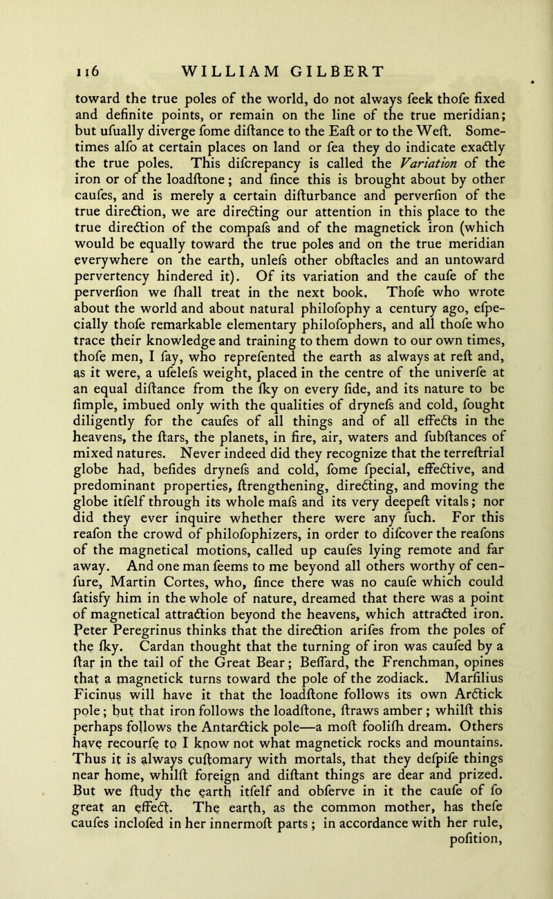 toward the true poles of the world, do not always feek thofe fixed and definite points, or remain on the line of the true meridian; but ufually diverge fome diftance to the Eaft or to the Weft. Some- times alfo at certain places on land or fea they do indicate exactly the true poles. This difcrepancy is called the Variation of the iron or of the loadftone; and fince this is brought about by other caufes, and is merely a certain difturbance and perverfion of the true direction, we are directing our attention in this place to the true direction of the compafs and of the magnetick iron (which would be equally toward the true poles and on the true meridian everywhere on the earth, unlefs other obftacles and an untoward pervertency hindered it). Of its variation and the caufe of the perverfion we fhall treat in the next book. Thofe who wrote about the world and about natural philofophy a century ago, efpe- cially thofe remarkable elementary philofophers, and all thofe who trace their knowledge and training to them down to our own times, thofe men, I fay, who reprefented the earth as always at reft and, as it were, a ufelefs weight, placed in the centre of the univerfe at an equal diftance from the Iky on every fide, and its nature to be fimple, imbued only with the qualities of drynefs and cold, fought diligently for the caufes of all things and of all effeCts in the heavens, the ftars, the planets, in fire, air, waters and fubftances of mixed natures. Never indeed did they recognize that the terreftrial globe had, befides drynefs and cold, fome fpecial, effective, and predominant properties, {Lengthening, directing, and moving the globe itfelf through its whole mafs and its very deepeft vitals; nor did they ever inquire whether there were any fuch. For this reafon the crowd of philofophizers, in order to difcover the reafons of the magnetical motions, called up caufes lying remote and far away. And one man feems to me beyond all others worthy of cen- fure, Martin Cortes, who, fince there was no caufe which could fatisfy him in the whole of nature, dreamed that there was a point of magnetical attraction beyond the heavens, which attracted iron. Peter Peregrinus thinks that the direction arifes from the poles of the fky. Cardan thought that the turning of iron was caufed by a ftar in the tail of the Great Bear; Beflard, the Frenchman, opines that a magnetick turns toward the pole of the zodiack. Marfilius Ficinus will have it that the loadftone follows its own ArCtick pole ; but that iron follows the loadftone, ftraws amber ; whilft this perhaps follows the AntarCtick pole—a moft foolifh dream. Others have recourfe to I know not what magnetick rocks and mountains. Thus it is always cuftomary with mortals, that they defpife things near home, whilft foreign and diftant things are dear and prized. But we ftudy the earth itfelf and obferve in it the caufe of fo great an effeCt, The earth, as the common mother, has thefe caufes inclofed in her innermoft parts ; in accordance with her rule, pofition,