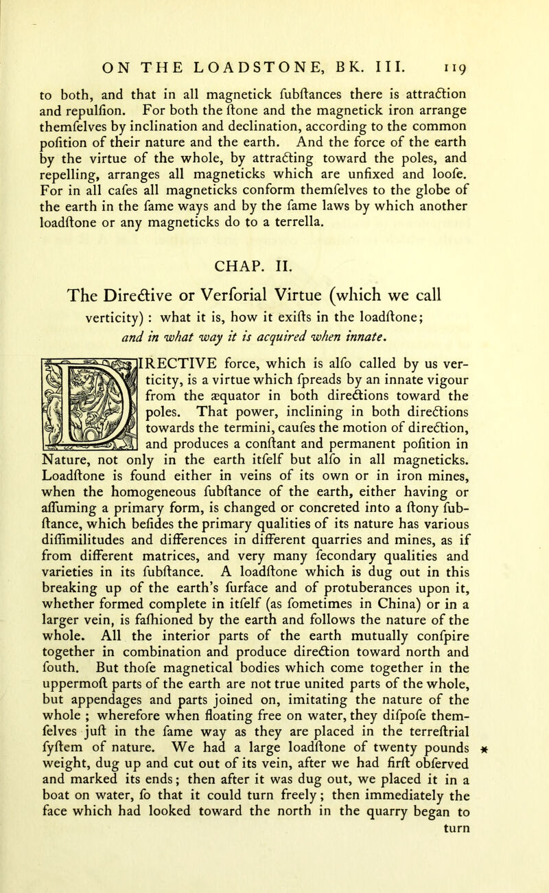 to both, and that in all magnetick fubftances there is attraction and repulfion. For both the ftone and the magnetick iron arrange themfelves by inclination and declination, according to the common pofition of their nature and the earth. And the force of the earth by the virtue of the whole, by attracting toward the poles, and repelling, arranges all magneticks which are unfixed and loofe. For in all cafes all magneticks conform themfelves to the globe of the earth in the fame ways and by the fame laws by which another loadftone or any magneticks do to a terrella. CHAP. II. The Directive or Verforial Virtue (which we call verticity) : what it is, how it exifts in the loadftone; and in what way it is acquired when innate. IRECTIVE force, which is alfo called by us ver- ticity, is a virtue which fpreads by an innate vigour from the asquator in both directions toward the poles. That power, inclining in both directions towards the termini, caufes the motion of direction, and produces a conftant and permanent polition in Nature, not only in the earth itfelf but alfo in all magneticks. Loadftone is found either in veins of its own or in iron mines, when the homogeneous fubftance of the earth, either having or afluming a primary form, is changed or concreted into a ftony fub- ftance, which befides the primary qualities of its nature has various diffimilitudes and differences in different quarries and mines, as if from different matrices, and very many fecondary qualities and varieties in its fubftance. A loadftone which is dug out in this breaking up of the earth’s furface and of protuberances upon it, whether formed complete in itfelf (as fometimes in China) or in a larger vein, is fafhioned by the earth and follows the nature of the whole. All the interior parts of the earth mutually confpire together in combination and produce direction toward north and fouth. But thofe magnetical bodies which come together in the uppermofl parts of the earth are not true united parts of the whole, but appendages and parts joined on, imitating the nature of the whole ; wherefore when floating free on water, they difpofe them- felves juft in the fame way as they are placed in the terreftrial fyftem of nature. We had a large loadftone of twenty pounds * weight, dug up and cut out of its vein, after we had firft obferved and marked its ends; then after it was dug out, we placed it in a boat on water, fo that it could turn freely; then immediately the face which had looked toward the north in the quarry began to turn