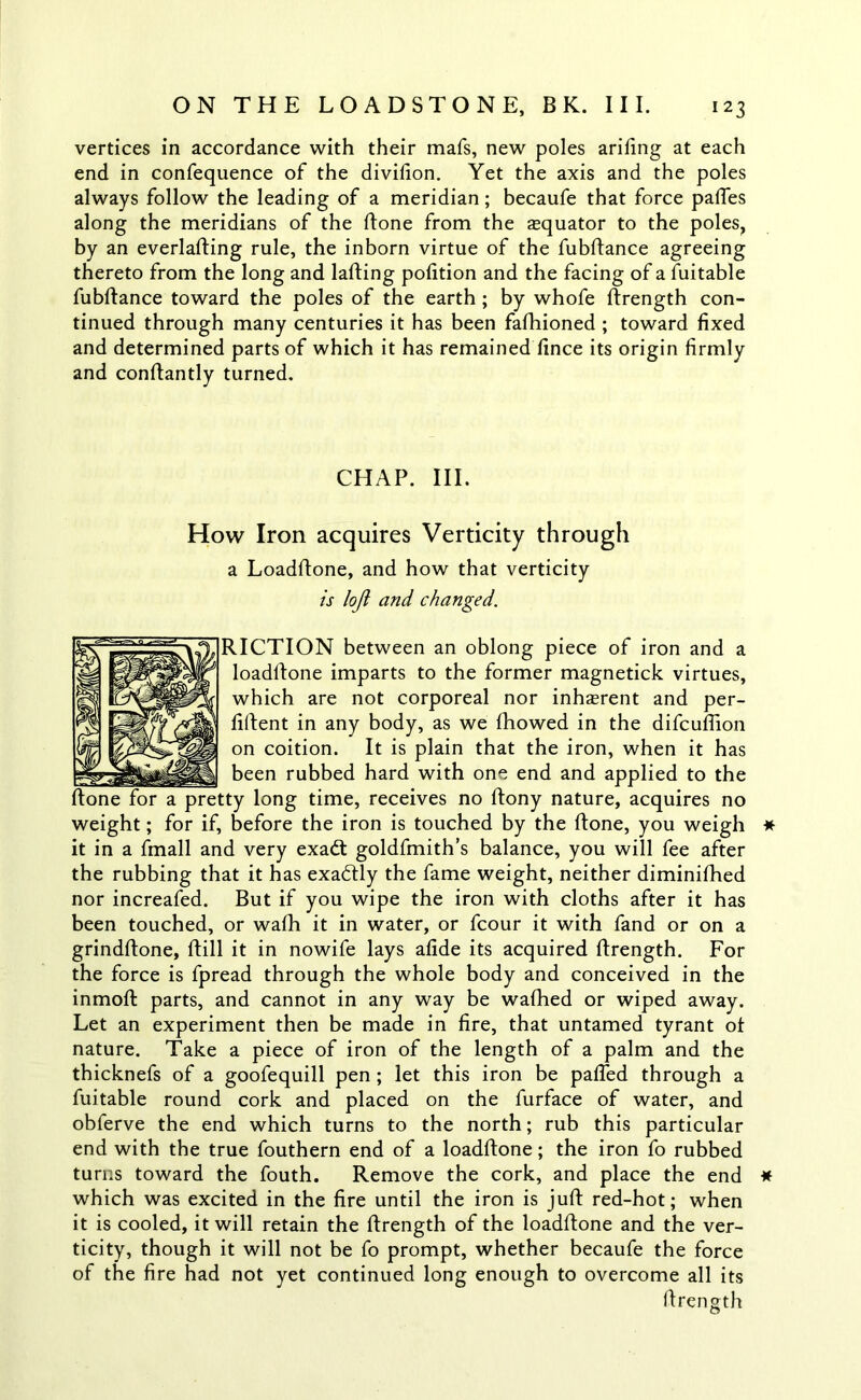 vertices in accordance with their mafs, new poles arifing at each end in confequence of the divifion. Yet the axis and the poles always follow the leading of a meridian; becaufe that force paffes along the meridians of the ftone from the equator to the poles, by an everlafting rule, the inborn virtue of the fubftance agreeing thereto from the long and lafting pofition and the facing of a fuitable fubftance toward the poles of the earth ; by whofe ftrength con- tinued through many centuries it has been fafhioned ; toward fixed and determined parts of which it has remained lince its origin firmly and conftantly turned. CHAP. III. How Iron acquires Verticity through a Loadftone, and how that verticity is loft and changed. RICTION between an oblong piece of iron and a loadftone imparts to the former magnetick virtues, which are not corporeal nor inherent and per- fiftent in any body, as we Ihowed in the difcuftion on coition. It is plain that the iron, when it has been rubbed hard with one end and applied to the ftone for a pretty long time, receives no ftony nature, acquires no weight; for if, before the iron is touched by the ftone, you weigh it in a fmall and very exadt goldfmith’s balance, you will fee after the rubbing that it has exadtly the fame weight, neither diminifhed nor increafed. But if you wipe the iron with cloths after it has been touched, or wafti it in water, or fcour it with fand or on a grindftone, ftill it in nowife lays afide its acquired ftrength. For the force is fpread through the whole body and conceived in the inmoft parts, and cannot in any way be wafhed or wiped away. Let an experiment then be made in fire, that untamed tyrant ot nature. Take a piece of iron of the length of a palm and the thicknefs of a goofequill pen ; let this iron be pafled through a fuitable round cork and placed on the furface of water, and obferve the end which turns to the north; rub this particular end with the true fouthern end of a loadftone; the iron fo rubbed turns toward the fouth. Remove the cork, and place the end which was excited in the fire until the iron is juft red-hot; when it is cooled, it will retain the ftrength of the loadftone and the ver- ticity, though it will not be fo prompt, whether becaufe the force of the fire had not yet continued long enough to overcome all its ftrength