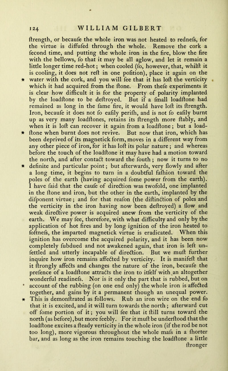 ftrength, or becaufe the whole iron was not heated to rednefs, for the virtue is diffufed through the whole. Remove the cork a fecond time, and putting the whole iron in the fire, blow the fire with the bellows, fo that it may be all aglow, and let it remain a little longer time red-hot; when cooled (fo, however, that, whilft it is cooling, it does not reft in one pofition), place it again on the * water with the cork, and you will fee that it has loft the verticity which it had acquired from the ftone. From thefe experiments it is clear how difficult it is for the property of polarity implanted by the loadftone to be deftroyed. But if a fmall loadftone had remained as long in the fame fire, it would have loft its ftrength. Iron, becaufe it does not fo eafily perifh, and is not fo eafily burnt up as very many loadftones, retains its ftrength more ftably, and when it is loft can recover it again from a loadftone; but a load- * ftone when burnt does not revive. But now that iron, which has been deprived of its magnetick form, moves in a different way from any other piece of iron, for it has loft its polar nature ; and whereas before the touch of the loadftone it may have had a motion toward the north, and after contact toward the fouth; now it turns to no * definite and particular point; but afterwards, very flowly and after a long time, it begins to turn in a doubtful fafhion toward the poles of the earth (having acquired fome power from the earth). I have faid that the caufe of direction was twofold, one implanted in the ftone and iron, but the other in the earth, implanted by the difponent virtue; and for that reafon (the diftindtion of poles and the verticity in the iron having now been deftroyed) a flow and weak directive power is acquired anew from the verticity of the earth. We may fee, therefore, with what difficulty and only by the application of hot fires and by long ignition of the iron heated to foftnefs, the imparted magnetick virtue is eradicated. When this ignition has overcome the acquired polarity, and it has been now completely fubdued and not awakened again, that iron is left un- fettled and utterly incapable of direction. But we muft further inquire how iron remains affedted by verticity. It is manifeft that it ftrongly affedts and changes the nature of the iron, becaufe the prefence of a loadftone attradfs the iron to itfelf with an altogether wonderful readinefs. Nor is it only the part that is rubbed, but on * account of the rubbing (on one end only) the whole iron is affedfed together, and gains by it a permanent though an unequal power. * This is demonftrated as follows. Rub an iron wire on the end fo that it is excited, and it will turn towards the north ; afterward cut off fome portion of it; you will fee that it ftill turns toward the north (as before),but more feebly. For it muft be underftood that the loadftone excites a fteady verticity in the whole iron (if the rod be not too long), more vigorous throughout the whole mafs in a fhorter bar, and as long as the iron remains touching the loadftone a little ftronger