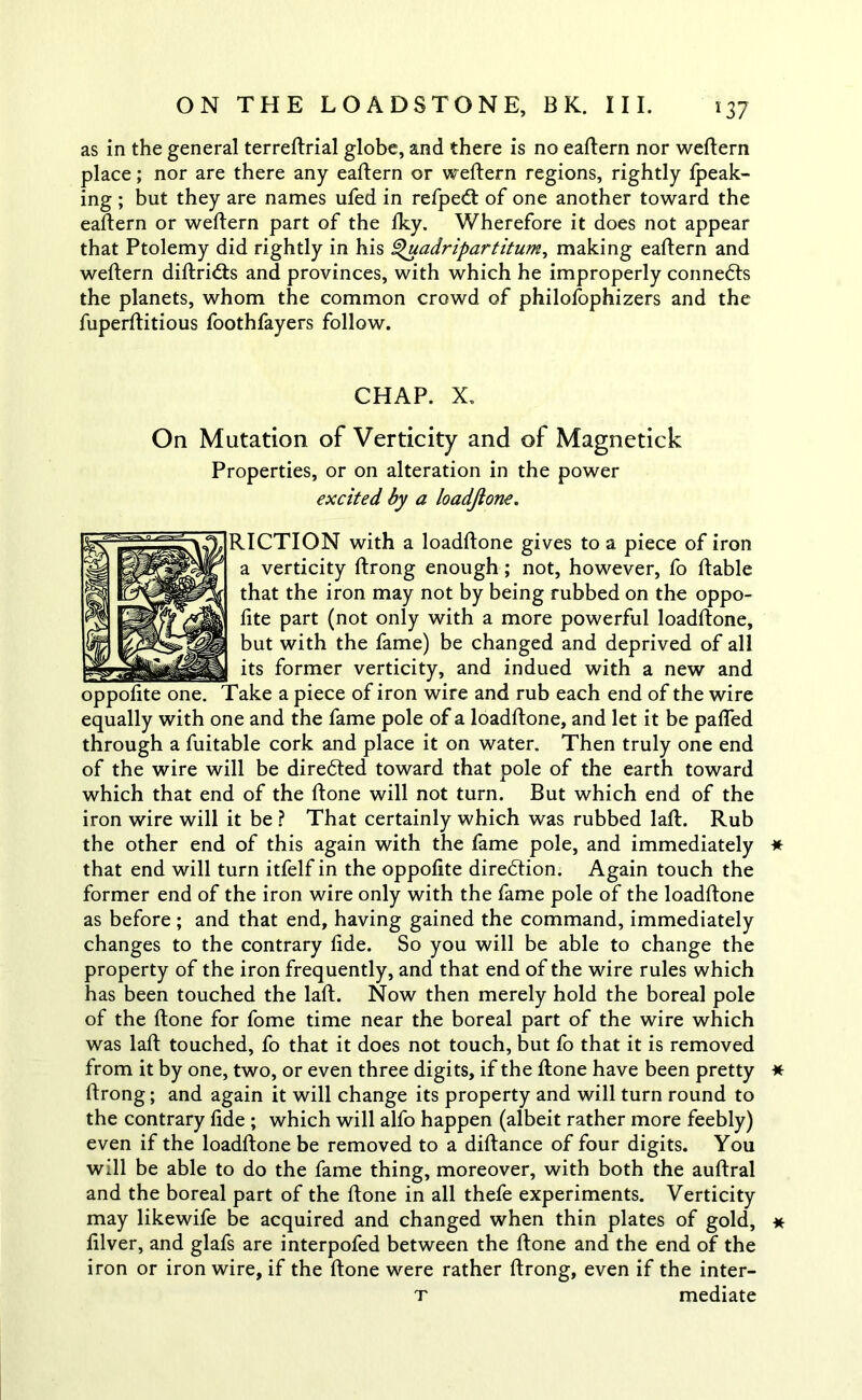 as in the general terreftrial globe, and there is no eaftern nor weftern place; nor are there any eaftern or weftern regions, rightly fpeak- ing ; but they are names ufed in refpe<ft of one another toward the eaftern or weftern part of the fky. Wherefore it does not appear that Ptolemy did rightly in his Q'uadripartitum, making eaftern and weftern diftridts and provinces, with which he improperly connedts the planets, whom the common crowd of philofophizers and the fuperftitious foothfayers follow. CHAP. X. On Mutation of Verticity and of Magnetick Properties, or on alteration in the power excited by a loadjtone. RICTION with a loadftone gives to a piece of iron a verticity ftrong enough; not, however, fo ftable that the iron may not by being rubbed on the oppo- fite part (not only with a more powerful loadftone, but with the fame) be changed and deprived of all its former verticity, and indued with a new and oppofite one. Take a piece of iron wire and rub each end of the wire equally with one and the fame pole of a loadftone, and let it be paffed through a fuitable cork and place it on water. Then truly one end of the wire will be directed toward that pole of the earth toward which that end of the ftone will not turn. But which end of the iron wire will it be ? That certainly which was rubbed lafl. Rub the other end of this again with the fame pole, and immediately that end will turn itfelf in the oppofite direction. Again touch the former end of the iron wire only with the fame pole of the loadftone as before ; and that end, having gained the command, immediately changes to the contrary fide. So you will be able to change the property of the iron frequently, and that end of the wire rules which has been touched the laft. Now then merely hold the boreal pole of the ftone for fome time near the boreal part of the wire which was laft touched, fo that it does not touch, but fo that it is removed from it by one, two, or even three digits, if the ftone have been pretty ftrong; and again it will change its property and will turn round to the contrary fide ; which will alfo happen (albeit rather more feebly) even if the loadftone be removed to a diftance of four digits. You will be able to do the fame thing, moreover, with both the auftral and the boreal part of the ftone in all thefe experiments. Verticity may likewife be acquired and changed when thin plates of gold, filver, and glafs are interpofed between the ftone and the end of the iron or iron wire, if the ftone were rather ftrong, even if the inter- t mediate * * *