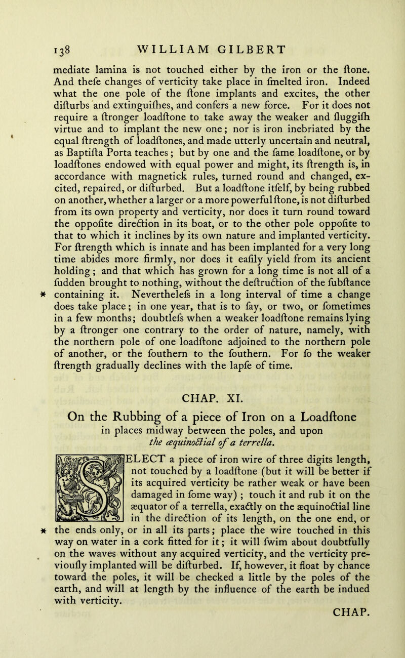 mediate lamina is not touched either by the iron or the ftone. And thefe changes of verticity take place in fmelted iron. Indeed what the one pole of the ftone implants and excites, the other difturbs and extinguifhes, and confers a new force. For it does not require a ftronger loadftone to take away the weaker and lluggifh virtue and to implant the new one; nor is iron inebriated by the equal ftrength of loadftones, and made utterly uncertain and neutral, as Baptifta Porta teaches ; but by one and the fame loadftone, or by loadftones endowed with equal power and might, its ftrength is, in accordance with magnetick rules, turned round and changed, ex- cited, repaired, or difturbed. But a loadftone itfelf, by being rubbed on another, whether a larger or a more powerful ftone, is not difturbed from its own property and verticity, nor does it turn round toward the oppofite direction in its boat, or to the other pole oppofite to that to which it inclines by its own nature and implanted verticity. For ftrength which is innate and has been implanted for a very long time abides more firmly, nor does it eafily yield from its ancient holding; and that which has grown for a long time is not all of a fudden brought to nothing, without the deftrudtion of the fubftance * containing it. Neverthelefs in a long interval of time a change does take place; in one year, that is to fay, or two, or fometimes in a few months; doubtlefs when a weaker loadftone remains lying by a ftronger one contrary to the order of nature, namely, with the northern pole of one loadftone adjoined to the northern pole of another, or the fouthern to the fouthern. For fo the weaker ftrength gradually declines with the lapfe of time. CHAP. XI. On the Rubbing of a piece of Iron on a Loadftone in places midway between the poles, and upon the cequino&ial of a terrella. ELECT a piece of iron wire of three digits length, not touched by a loadftone (but it will be better if its acquired verticity be rather weak or have been damaged in fome way) ; touch it and rub it on the asquator of a terrella, exactly on the asquinodtial line in the diredtion of its length, on the one end, or the ends only, or in all its parts; place the wire touched in this way on water in a cork fitted for it; it will fwim about doubtfully on the waves without any acquired verticity, and the verticity pre- vioufly implanted will be difturbed. If, however, it float by chance toward the poles, it will be checked a little by the poles of the earth, and will at length by the influence of the earth be indued with verticity.