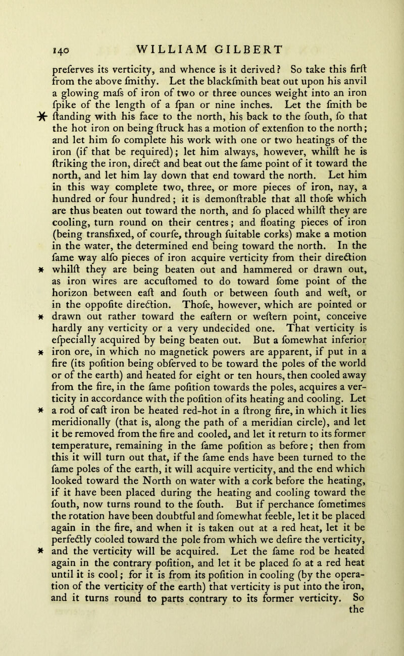 preferves its verticity, and whence is it derived? So take this firft from the above fmithy. Let the blackfmith beat out upon his anvil a glowing mafs of iron of two or three ounces weight into an iron fpike of the length of a fpan or nine inches. Let the fmith be -X ftanding with his face to the north, his back to the fouth, fo that the hot iron on being ftruck has a motion of extenfion to the north; and let him fo complete his work with one or two heatings of the iron (if that be required); let him always, however, whilft he is ftriking the iron, diredt and beat out the fame point of it toward the north, and let him lay down that end toward the north. Let him in this way complete two, three, or more pieces of iron, nay, a hundred or four hundred; it is demonftrable that all thofe which are thus beaten out toward the north, and fo placed whilft they are cooling, turn round on their centres; and floating pieces of iron (being transfixed, of courfe, through fuitable corks) make a motion in the water, the determined end being toward the north. In the fame way alfo pieces of iron acquire verticity from their direction * whilft they are being beaten out and hammered or drawn out, as iron wires are accuftomed to do toward fome point of the horizon between eaft and fouth or between fouth and weft, or in the oppofite direction. Thofe, however, which are pointed or * drawn out rather toward the eaftern or weftern point, conceive hardly any verticity or a very undecided one. That verticity is efpecially acquired by being beaten out. But a fomewhat inferior * iron ore, in which no magnetick powers are apparent, if put in a fire (its pofition being obferved to be toward the poles of the world or of the earth) and heated for eight or ten hours, then cooled away from the fire, in the fame pofition towards the poles, acquires a ver- ticity in accordance with the pofition of its heating and cooling. Let * a rod of caft iron be heated red-hot in a ftrong fire, in which it lies meridionally (that is, along the path of a meridian circle), and let it be removed from the fire and cooled, and let it return to its former temperature, remaining in the fame pofition as before; then from this it will turn out that, if the fame ends have been turned to the fame poles of the earth, it will acquire verticity, and the end which looked toward the North on water with a cork before the heating, if it have been placed during the heating and cooling toward the fouth, now turns round to the fouth. But if perchance fometimes the rotation have been doubtful and fomewhat feeble, let it be placed again in the fire, and when it is taken out at a red heat, let it be perfectly cooled toward the pole from which we defire the verticity, * and the verticity will be acquired. Let the fame rod be heated again in the contrary pofition, and let it be placed fo at a red heat until it is cool; for it is from its pofition in cooling (by the opera- tion of the verticity of the earth) that verticity is put into the iron, and it turns round to parts contrary to its former verticity. So
