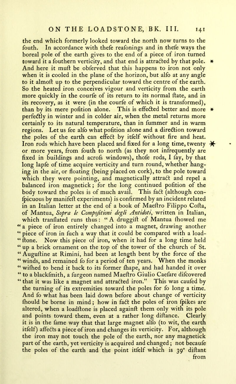 the end which formerly looked toward the north now turns to the fouth. In accordance with thefe reafonings and in thefe ways the boreal pole of the earth gives to the end of a piece of iron turned toward it a fouthern verticity, and that end is attracted by that pole. * And here it muft be obferved that this happens to iron not only when it is cooled in the plane of the horizon, but alfo at any angle to it almoft up to the perpendicular toward the centre of the earth. So the heated iron conceives vigour and verticity from the earth more quickly in the courfe of its return to its normal date, and in its recovery, as it were (in the courfe of which it is transformed), than by its mere polition alone. This is effected better and more * perfectly in winter and in colder air, when the metal returns more certainly to its natural temperature, than in fummer and in warm regions. Let us fee alfo what polition alone and a direction toward the poles of the earth can effedt by itfelf without fire and heat. Iron rods which have been placed and fixed for a long time, twenty -)f or more years, from fouth to north (as they not infrequently are fixed in buildings and acrofs windows), thofe rods, I fay, by that long lapfe of time acquire verticity and turn round, whether hang- ing in the air, or floating (being placed on cork), to the pole toward which they were pointing, and magnetically attract and repel a balanced iron magnetick ; for the long continued polition of the body toward the poles is of much avail. This fadt (although con- lpicuous by manifeft experiments) is confirmed by an incident related in an Italian letter at the end of a book of Maeftro Filippo Cofta, of Mantua, Sopra le Compojitioni degli Antidoti, written in Italian, which tranflated runs thus : “ A druggift of Mantua Ihowed me ** a piece of iron entirely changed into a magnet, drawing another “ piece of iron in fuch a way that it could be compared with a load- “ Hone. Now this piece of iron, when it had for a long time held “ up a brick ornament on the top of the tower of the church of St. “ Auguftine at Rimini, had been at length bent by the force of the “ winds, and remained fo for a period of ten years. When the monks “ wilhed to bend it back to its former lhape, and had handed it over “ to a blackfmith, a furgeon named Maeftro Giulio Caefare difcovered “ that it was like a magnet and attracted iron.” This was caufed by the turning of its extremities toward the poles for fo long a time. And fo what has been laid down before about change of verticity Ihould be borne in mind; how in fadt the poles of iron Ipikes are altered, when a loadftone is placed againft them only with its pole and points toward them, even at a rather long diftance. Clearly it is in the fame way that that large magnet alfo (to wit, the earth itfelf) affedts a piece of iron and changes its verticity. For, although the iron may not touch the pole of the earth, nor any magnetick part of the earth, yet verticity is acquired and changed; not becaufe the poles of the earth and the point itfelf which is 390 diftant from