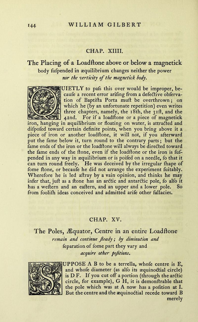 CHAP. XIIII. The Placing of a Loadftone above or below a magnetick body fufpended in ^equilibrium changes neither the power nor the verticity of the magnetick body. UIETLY to pafs this over would be improper, be- caufe a recent error arifing from a defective obferva- tion of Baptifta Porta muft be overthrown; on which he (by an unfortunate repetition) even writes three chapters, namely, the 18th, the 31ft, and the 42nd. For if a loadftone or a piece of magnetick iron, hanging in equilibrium or floating on water, is attradted and difpofed toward certain definite points, when you bring above it a piece of iron or another loadftone, it will not, if you afterward put the fame below it, turn round to the contrary parts; but the fame ends of the iron or the loadftone will always be diredted toward the fame ends of the ftone, even if the loadftone or the iron is fuf- pended in any way in ^equilibrium or is poifed on a needle, fo that it can turn round freely. He was deceived by the irregular fhape of fome ftone, or becaufe he did not arrange the experiment fuitably. Wherefore he is led aftray by a vain opinion, and thinks he may infer that, juft as a ftone has an ardtic and antardtic pole, fo alfo it has a weftern and an eaftern, and an upper and a lower pole. So from foolilh ideas conceived and admitted arife other fallacies. CHAP. XV. The Poles, ^Equator, Centre in an entire Loadftone remain and continue fieady; by diminution and feparation of fome part they vary and acquire other poftions. UPPOSE A B to be a terrella, whofe centre is E, and whofe diameter (as alfo its asquinodtial circle) is D F. If you cut off a portion (through the ardtic circle, for example), G H, it is demonftrable that the pole which was at A now has a pofition at I. But the centre and the aequinodtial recede toward B merely