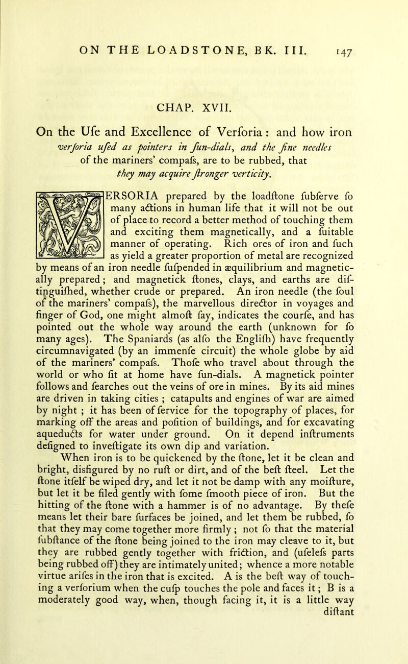 CHAP. XVII. On the Ufe and Excellence of Verforia: and how iron verjoria ufied as pointers in fun-dials, and the fine needles of the mariners’ compafs, are to be rubbed, that they may acquire fironger verticity. ERSORIA prepared by the loadftone fubferve fo many adtions in human life that it will not be out of place to record a better method of touching them and exciting them magnetically, and a fuitable manner of operating. Rich ores of iron and fuch as yield a greater proportion of metal are recognized by means of an iron needle fufpended in aequilibrium and magnetic- ally prepared; and magnetick ftones, clays, and earths are dif- tinguifhed, whether crude or prepared. An iron needle (the foul of the mariners’ compafs), the marvellous director in voyages and finger of God, one might almoft fay, indicates the courfe, and has pointed out the whole way around the earth (unknown for fo many ages). The Spaniards (as alfo the Englifh) have frequently circumnavigated (by an immenfe circuit) the whole globe by aid of the mariners’ compafs. Thofe who travel about through the world or who fit at home have fun-dials. A magnetick pointer follows and fearches out the veins of ore in mines. By its aid mines are driven in taking cities ; catapults and engines of war are aimed by night ; it has been of fervice for the topography of places, for marking off the areas and pofition of buildings, and for excavating aquedudts for water under ground. On it depend inftruments defigned to inveftigate its own dip and variation. When iron is to be quickened by the ftone, let it be clean and bright, disfigured by no ruft or dirt, and of the beft fteel. Let the ftone itfelf be wiped dry, and let it not be damp with any moifture, but let it be filed gently with fome fmooth piece of iron. But the hitting of the ftone with a hammer is of no advantage. By thefe means let their bare furfaces be joined, and let them be rubbed, fo that they may come together more firmly ; not fo that the material lubftance of the ftone being joined to the iron may cleave to it, but they are rubbed gently together with fridtion, and (ufelefs parts being rubbed off) they are intimately united; whence a more notable virtue arifes in the iron that is excited. A is the beft way of touch- ing a verforium when the cufp touches the pole and faces it; B is a moderately good way, when, though facing it, it is a little way diftant