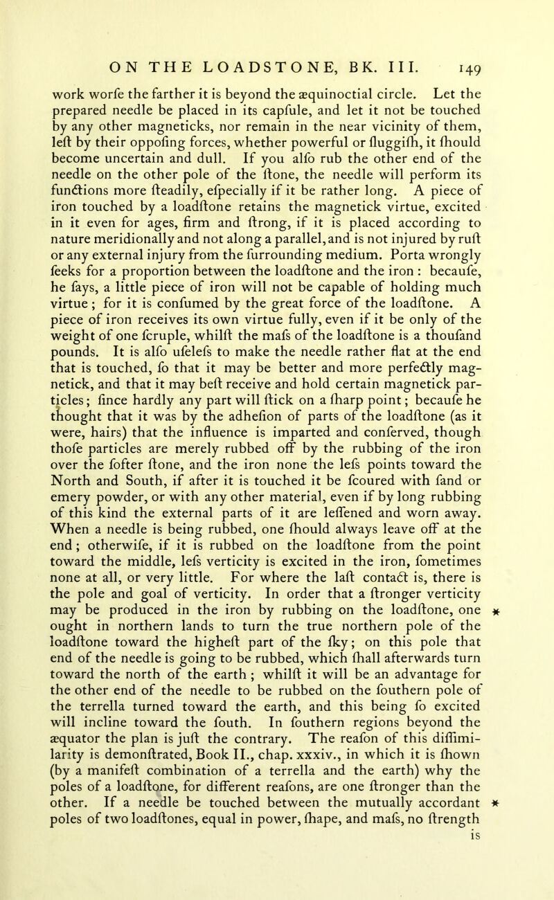 work worfe the farther it is beyond the aequinoctial circle. Let the prepared needle be placed in its capfule, and let it not be touched by any other magneticks, nor remain in the near vicinity of them, left by their oppofing forces, whether powerful or fluggifb, it fhould become uncertain and dull. If you alfo rub the other end of the needle on the other pole of the ftone, the needle will perform its functions more fteadily, efpecially if it be rather long. A piece of iron touched by a loadftone retains the magnetick virtue, excited in it even for ages, firm and ftrong, if it is placed according to nature meridionally and not along a parallel, and is not injured by ruft or any external injury from the furrounding medium. Porta wrongly feeks for a proportion between the loadftone and the iron : becaufe, he fays, a little piece of iron will not be capable of holding much virtue; for it is confumed by the great force of the loadftone. A piece of iron receives its own virtue fully, even if it be only of the weight of one fcruple, whilft the mafs of the loadftone is a thoufand pounds. It is alfo ufelefs to make the needle rather flat at the end that is touched, fo that it may be better and more perfectly mag- netick, and that it may beft receive and hold certain magnetick par- ticles ; fince hardly any part will ftick on a fharp point; becaufe he thought that it was by the adhefion of parts of the loadftone (as it were, hairs) that the influence is imparted and conferved, though thofe particles are merely rubbed off by the rubbing of the iron over the fofter ftone, and the iron none the lefs points toward the North and South, if after it is touched it be fcoured with fand or emery powder, or with any other material, even if by long rubbing of this kind the external parts of it are leffened and worn away. When a needle is being rubbed, one fhould always leave off at the end ; otherwife, if it is rubbed on the loadftone from the point toward the middle, lefs verticity is excited in the iron, fometimes none at all, or very little. For where the laft contact is, there is the pole and goal of verticity. In order that a ftronger verticity may be produced in the iron by rubbing on the loadftone, one * ought in northern lands to turn the true northern pole of the loadftone toward the higheft part of the fky; on this pole that end of the needle is going to be rubbed, which fhall afterwards turn toward the north of the earth ; whilft it will be an advantage for the other end of the needle to be rubbed on the fouthern pole of the terrella turned toward the earth, and this being fo excited will incline toward the fouth. In fouthern regions beyond the asquator the plan is juft the contrary. The reafon of this diflimi- larity is demonftrated, Book II., chap, xxxiv., in which it is fhown (by a manifeft combination of a terrella and the earth) why the poles of a loadftone, for different reafons, are one ftronger than the other. If a needle be touched between the mutually accordant * poles of two loadftones, equal in power, fhape, and mafs, no ftrength is