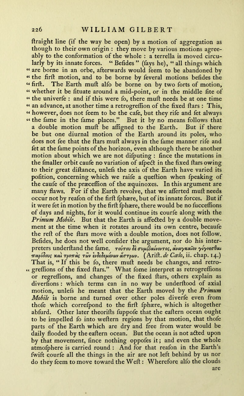 Rraight line (if the way be open) by a motion of aggregation as though to their own origin : they move by various motions agree- ably to the conformation of the whole : a terrella is moved circu- larly by its innate forces. “ Belides ” (fays he), “ all things which “ are borne in an orbe, afterwards would feem to be abandoned by “ the firR motion, and to be borne by feveral motions belides the “ firR. The Earth mull: alfo be borne on by two forts of motion, “ whether it be lituate around a mid-point, or in the middle lite of “ the univerfe : and if this were fo, there mull: needs be at one time “ an advance, at another time a retrogreffion of the fixed Ears : This, “ however, does not feem to be the cafe, but they rife and fet always “ the fame in the fame places.” But it by no means follows that a double motion muft be afligned to the Earth. But if there be but one diurnal motion of the Earth around its poles, who does not fee that the Ears muE always in the fame manner rife and fet at the fame points of the horizon, even although there be another motion about which we are not difputing : fince the mutations in the fmaller orbit caufe no variation of afpedt in the fixed Ears owing to their great diRance, unlefs the axis of the Earth have varied its pofition, concerning which we raife a queRion when fpeaking of the caufe of the prasceffion of the aequinoxes. In this argument are many flaws. For if the Earth revolve, that we aflerted muE needs occur not by reafon of the firR fphasre, but of its innate forces. But if it were fet in motion by the firR fphasre, there would be no fuccelfions of days and nights, for it would continue its courfe along with the Primum Mobile. But that the Earth is affedted by a double move- ment at the time when it rotates around its own centre, becaufe the reR of the Ears move with a double motion, does not follow. Belides, he does not well confider the argument, nor do his inter- preters underRand the fame, tovtou crv^ulvovrog, dvotyiccciov ylyvetrOai Trotpofiovg noli Tpo7T(xg ruv IvSeSeptevuv ucrTpuv. (AriR. de Ccelo, ii. chap. 14.) That is, “ If this be fo, there muE needs be changes, and retro- c< greflions of the fixed Ears.” What fome interpret as retrogreflions or regreflions, and changes of the fixed Ears, others explain as diverlions : which terms can in no way be underfiood of axial motion, unlefs he meant that the Earth moved by the Primum Mobile is borne and turned over other poles diverfe even from thofe which correfpond to the firR fphzere, which is altogether abfurd. Other later theoriRs fuppofe that the eaRern ocean ought to be impelled fo into weRern regions by that motion, that thofe parts of the Earth which are dry and free from water would be daily flooded by the eaRern ocean. But the ocean is not adted upon by that movement, fince nothing oppofes it; and even the whole atmolphere is carried round : And for that reafon in the Earth’s fwift qourfe all the things in the air are not left behind by us nor do they feem to move toward the WeR : Wherefore alfo the clouds are