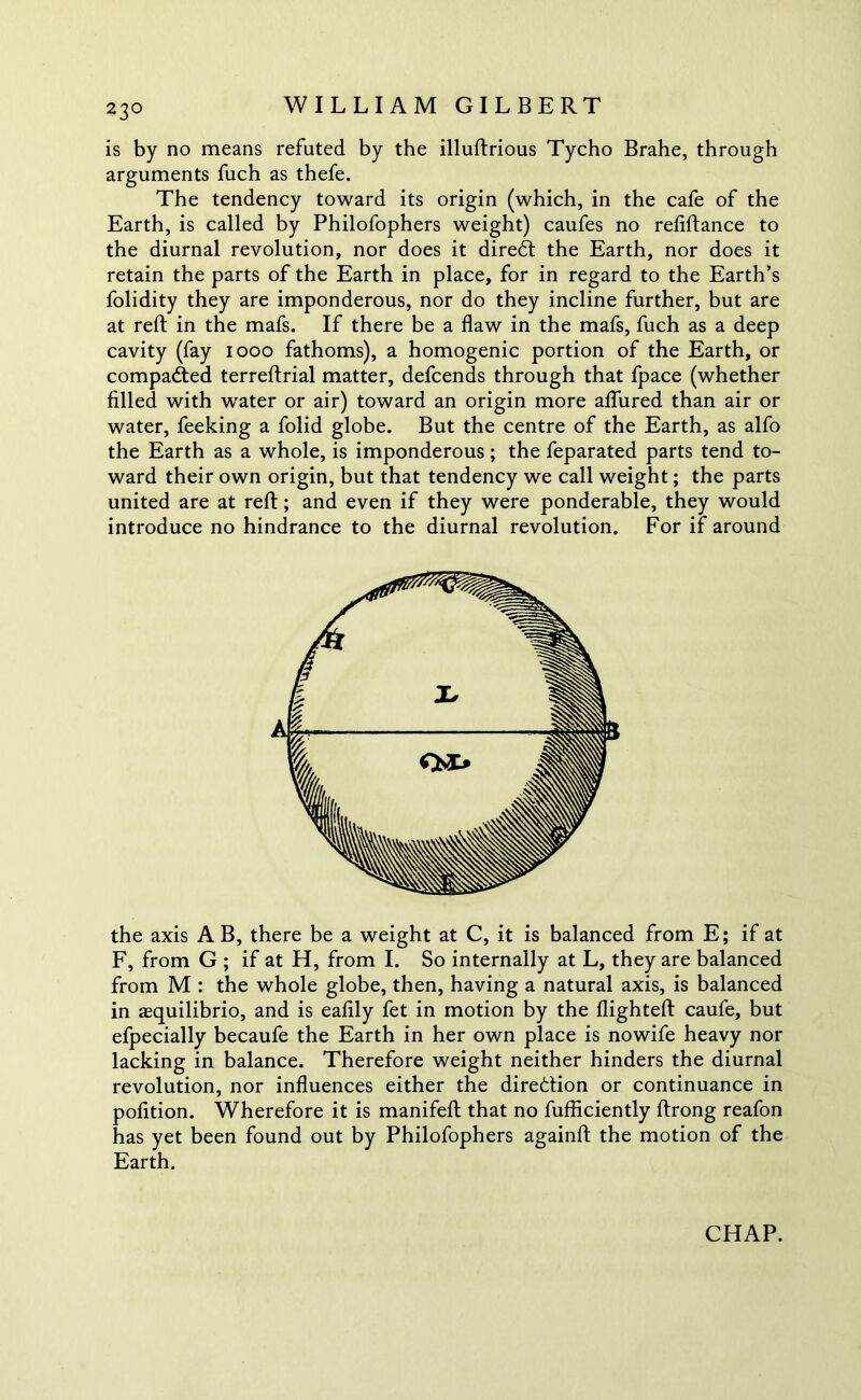 is by no means refuted by the illuftrious Tycho Brahe, through arguments fuch as thefe. The tendency toward its origin (which, in the cafe of the Earth, is called by Philofophers weight) caufes no refiftance to the diurnal revolution, nor does it diredt the Earth, nor does it retain the parts of the Earth in place, for in regard to the Earth’s folidity they are imponderous, nor do they incline further, but are at reft in the mafs. If there be a flaw in the mafs, fuch as a deep cavity (fay 1000 fathoms), a homogenic portion of the Earth, or compacted terreftrial matter, defcends through that fpace (whether filled with water or air) toward an origin more allured than air or water, feeking a folid globe. But the centre of the Earth, as alfo the Earth as a whole, is imponderous; the feparated parts tend to- ward their own origin, but that tendency we call weight; the parts united are at reft; and even if they were ponderable, they would introduce no hindrance to the diurnal revolution. For if around the axis A B, there be a weight at C, it is balanced from E; if at F, from G ; if at H, from I. So internally at L, they are balanced from M : the whole globe, then, having a natural axis, is balanced in squilibrio, and is eafily fet in motion by the flighted caufe, but efpecially becaufe the Earth in her own place is nowife heavy nor lacking in balance. Therefore weight neither hinders the diurnal revolution, nor influences either the direction or continuance in pofition. Wherefore it is manifeft that no fufficiently ftrong reafon has yet been found out by Philofophers againft the motion of the Earth.