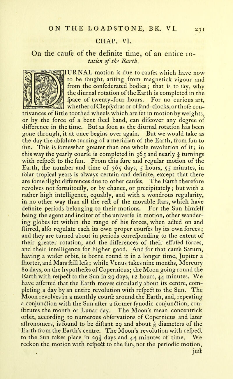 CHAP. VI. trivances of litt or by the force On the caufe of the definite time, of an entire ro- tat ion of the Earth. IURNAL motion is due to caufes which have now to be fought, arifing from magnetick vigour and from the confederated bodies; that is to fay, why the diurnal rotation of the Earth is completed in the fpace of twenty-four hours. For no curious art, whether of Clepfydras or offand-clocks, or thofe con- e toothed wheels which are fet in motion by weights, of a bent fteel band, can difcover any degree of difference in the time. But as foon as the diurnal rotation has been gone through, it at once begins over again. But we would take as the day the abfolute turning of a meridian of the Earth, from fun to fun. This is fomewhat greater than one whole revolution of it; in this way the yearly courfe is completed in 365 and nearly \ turnings with refpeCt to the fun. From this fure and regular motion of the Earth, the number and time of 365 days, 5 hours, 55 minutes, in folar tropical years is always certain and definite, except that there are fome flight differences due to other caufes. The Earth therefore revolves not fortuitoufly, or by chance, or precipitately ; but with a rather high intelligence, equably, and with a wondrous regularity, in no other way than all the reft of the movable ftars, which have definite periods belonging to their motions. For the Sun himfelf being the agent and incitor of the univerfe in motion, other wander- ing globes fet within the range of his forces, when aCted on and ftirred, alfo regulate each its own proper courfes by its own forces ; and they are turned about in periods correfponding to the extent of their greater rotation, and the differences of their effufed forces, and their intelligence for higher good. And for that caufe Saturn, having a wider orbit, is borne round it in a longer time, Jupiter a fhorter,and Mars ftill lefs ; while Venus takes nine months, Mercury 80 days, on the hypothefes of Copernicus; the Moon going round the Earth with refpeCt to the Sun in 29 days, 12 hours, 44 minutes. We have afferted that the Earth moves circularly about its centre, com- pleting a day by an entire revolution with refpeCt to the Sun. The Moon revolves in a monthly courfe around the Earth, and, repeating a conjunction with the Sun after a former fynodic conjunction, con- ftitutes the month or Lunar day. The Moon’s mean concentrick orbit, according to numerous obfervations of Copernicus and later aftronomers, is found to be diftant 29 and about f diameters of the Earth from the Earth’s centre. The Moon’s revolution with refpeCt to the Sun takes place in 29^ days and 44 minutes of time. We reckon the motion with refpeCt to the fun, not the periodic motion, juft