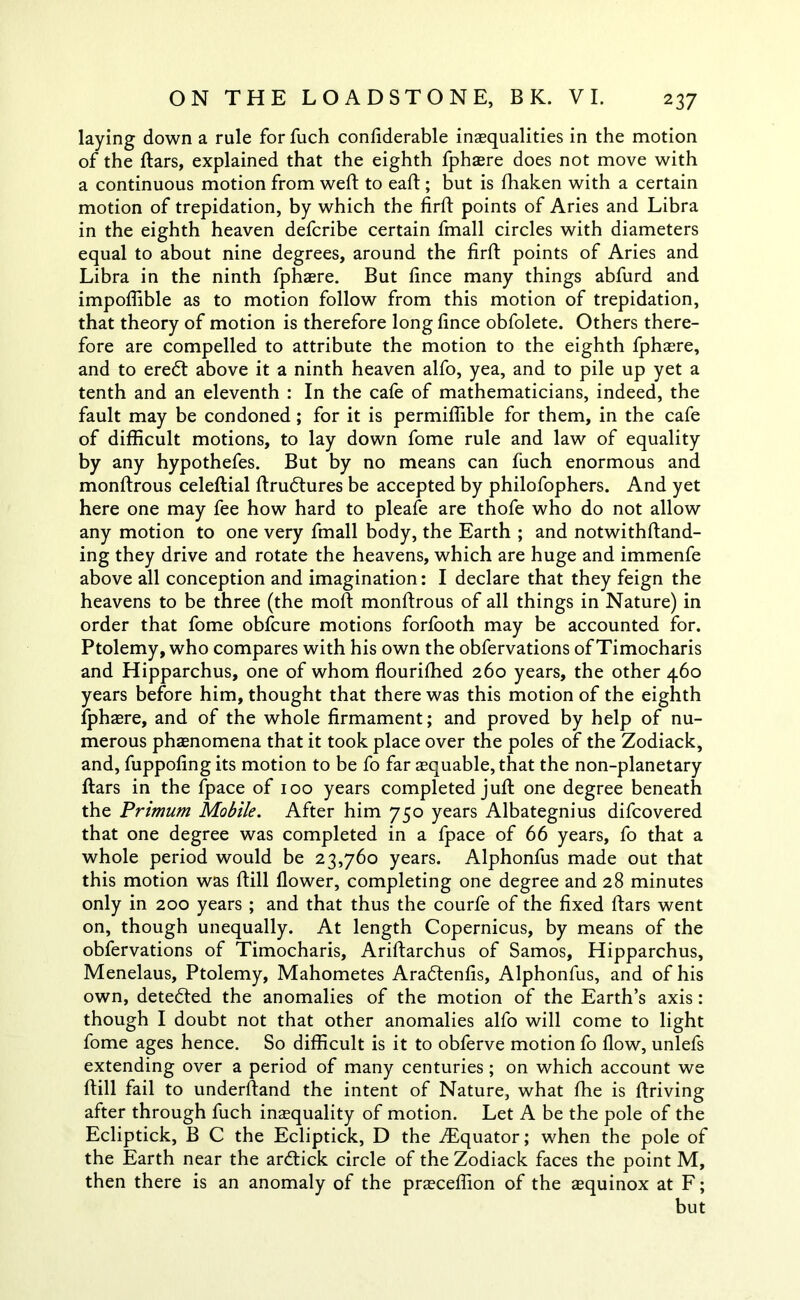 laying down a rule for fuch confiderable inequalities in the motion of the ftars, explained that the eighth fphere does not move with a continuous motion from weft to eaft ; but is ftiaken with a certain motion of trepidation, by which the firft points of Aries and Libra in the eighth heaven defcribe certain fmall circles with diameters equal to about nine degrees, around the firft points of Aries and Libra in the ninth fphere. But fince many things abfurd and impofiible as to motion follow from this motion of trepidation, that theory of motion is therefore long fince obfolete. Others there- fore are compelled to attribute the motion to the eighth fphere, and to eredt above it a ninth heaven alfo, yea, and to pile up yet a tenth and an eleventh : In the cafe of mathematicians, indeed, the fault may be condoned ; for it is permifiible for them, in the cafe of difficult motions, to lay down fome rule and law of equality by any hypothefes. But by no means can fuch enormous and monftrous celeftial ftrudtures be accepted by philofophers. And yet here one may fee how hard to pleafe are thofe who do not allow any motion to one very fmall body, the Earth ; and notwithftand- ing they drive and rotate the heavens, which are huge and immenfe above all conception and imagination: I declare that they feign the heavens to be three (the moft monftrous of all things in Nature) in order that fome obfcure motions forfooth may be accounted for. Ptolemy, who compares with his own the obfervations of Timocharis and Hipparchus, one of whom flouriffied 260 years, the other 460 years before him, thought that there was this motion of the eighth fphaere, and of the whole firmament; and proved by help of nu- merous phaenomena that it took place over the poles of the Zodiack, and, fuppofing its motion to be fo far equable, that the non-planetary ftars in the fpace of 100 years completed juft one degree beneath the Primum Mobile. After him 750 years Albategnius difcovered that one degree was completed in a fpace of 66 years, fo that a whole period would be 23,760 years. Alphonfus made out that this motion was ftill flower, completing one degree and 28 minutes only in 200 years ; and that thus the courfe of the fixed ftars went on, though unequally. At length Copernicus, by means of the obfervations of Timocharis, Ariftarchus of Samos, Hipparchus, Menelaus, Ptolemy, Mahometes Aradtenfis, Alphonfus, and of his own, detedted the anomalies of the motion of the Earth’s axis: though I doubt not that other anomalies alfo will come to light fome ages hence. So difficult is it to obferve motion fo flow, unlefs extending over a period of many centuries ; on which account we ftill fail to underftand the intent of Nature, what fhe is ftriving after through fuch inequality of motion. Let A be the pole of the Ecliptick, B C the Ecliptick, D the ^Equator; when the pole of the Earth near the ardtick circle of the Zodiack faces the point M, then there is an anomaly of the preceffion of the equinox at F; but