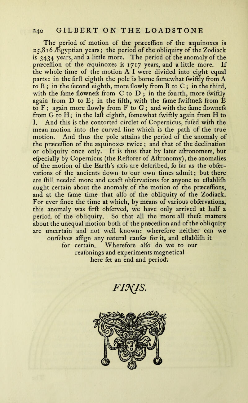 The period of motion of the praeceflion of the equinoxes is 25,816 ^Egyptian years ; the period of the obliquity of the Zodiack is 3434 years, and a little more. The period of the anomaly of the praeceflion of the equinoxes is 1717 years, and a little more. If the whole time of the motion A I were divided into eight equal parts : in the firft eighth the pole is borne fomewhat fwiftly from A to B ; in the fecond eighth, more (lowly from B to C ; in the third, with the fame llownefs from C to D ; in the fourth, more fwiftly again from D to E; in the fifth, with the fame fwiftnefs from E to F ; again more (lowly from F to G ; and with the fame (lownefs from G to H; in the laft eighth, fomewhat fwiftly again from H to 1. And this is the contorted circlet of Copernicus, fufed with the mean motion into the curved line which is the path of the true motion. And thus the pole attains the period of the anomaly of the praeceflion of the aequinoxes twice ; and that of the declination or obliquity once only. It is thus that by later aftronomers, but efpecially by Copernicus (the Reftorer of Aftronomy), the anomalies of the motion of the Earth’s axis are defcribed, fo far as the obfer- vations of the ancients down to our own times admit; but there are (till needed more and exadt obfervations for anyone to eftablifh aught certain about the anomaly of the motion of the praeceflions, and at the fame time that alfo of the obliquity of the Zodiack. For ever lince the time at which, by means of various obfervations, this anomaly was firft obferved, we have only arrived at half a period, of the obliquity. So that all the more all thefe matters about the unequal motion both of the praeceflion and of the obliquity are uncertain and not well known: wherefore neither can we ourfelves aflign any natural caufes for it, and eftablifh it for certain. Wherefore alfo do we to our reafonings and experiments magnetical here fet an end and period'. FINIS'.