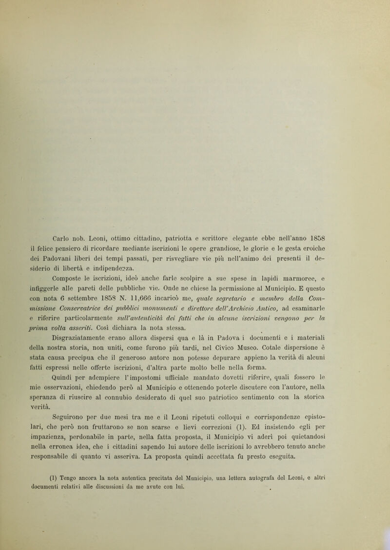 Carlo nob. Leoni, ottimo cittadino, patriotta e scrittore elegante ebbe nell’anno 1858 il felice pensiero di ricordare mediante iscrizioni le opere grandiose, le glorie e le gesta eroiche dei Padovani liberi dei tempi passati, per risvegliare vie più nell’animo dei presenti il de- siderio di libertà e indipendenza. Composte le iscrizioni, ideò anche farle scolpire a sue spese in lapidi marmoree, e infiggerle alle pareti delle pubbliche vie. Onde ne chiese la permissione al Municipio. E questo con nota 6 settembre 185S N. 11,666 incaricò me, quale segretario e membro della Com- missione Conservatrice dei pubblici monumenti e direttore dell’Archivio Antico, ad esaminarle e riferire particolarmente sull’autenticità dei fatti che in alcune iscrizioni vengono per la prima volta asseriti. Così dichiara la nota stessa. Disgraziatamente erano allora dispersi qua e là in Padova i documenti e i materiali della nostra storia, non uniti, come furono più tardi, nel Civico Museo. Cotale dispersione è stata causa precipua che il generoso autore non potesse depurare appieno la verità di alcuni fatti espressi nelle offerte iscrizioni, d’altra parte molto belle nella forma. Quindi per adempiere l’impostomi ufficiale mandato dovetti riferire, quali fossero le mie osservazioni, chiedendo però al Municipio e ottenendo poterle discutere con l’autore, nella speranza di riuscire al connubio desiderato di quel suo patriotico sentimento con la storica verità. Seguirono per due mesi tra me e il Leoni ripetuti colloqui e corrispondenze episto- lari, che però non fruttarono se non scarse e lievi correzioni (1). Ed insistendo egli per impazienza, perdonabile in parte, nella fatta proposta, il Municipio vi aderì poi quietandosi nella erronea idea, che i cittadini sapendo lui autore delle iscrizioni lo avrebbero tenuto anche responsabile di quanto vi asseriva. La proposta quindi accettata fu presto eseguita. (1) Tengo ancora la nota autentica precitata del Municipio, una lettera autografa del Leoni, e altri documenti relativi alle discussioni da me avute con lui.