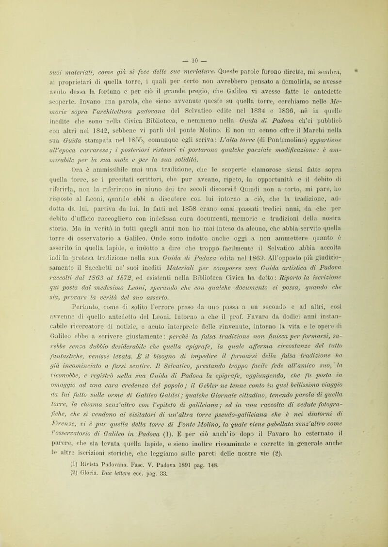suoi materiali, come già si fece delle sue merlature. Queste parole furono dirette, mi sembra, ai proprietari di quella torre, i quali per certo non avrebbero pensato a demolirla, se avesse avuto dessa la fortuna e per ciò il grande pregio, che Galileo vi avesse fatte le antedette scoperte. Invano una parola, che sieno avvenute queste su quella torre, cerchiamo nelle Me- morie sopra l’architettura padovana del Selvatico edite nel 1834 e 1836, nè in quelle inedite che sono nella Civica Biblioteca, e nemmeno nella Guida di Padova ch’ei pubblicò con altri nel 1842, sebbene vi parli del ponte Molino. E non un cenno offre il Marchi nella sua Guida stampata nel 1855, comunque egli scriva: L’alta torre (di Pontemolino) appartiene all’epoca carrarese; i posteriori ristauri vi portarono qualche parziale modificazione : è am- mirabile per la sua mole e per la sua solidità. Ora è ammissibile mai una tradizione, che le scoperte clamorose siensi fatte sopra quella torre, se i precitati scrittori, che pur aveano, ripeto, la opportunità e il debito di riferirla, non la riferirono in niuno dei tre secoli discorsi? Quindi non a torto, mi pare, ho risposto al Leoni, quando ebbi a discutere con lui intorno a ciò, che la tradizione, ad- dotta da lui, partiva da lui. In fatti nel 1858 erano ornai passati tredici anni, da che per debito d’ufficio raccoglievo con indefessa cura documenti, memorie e tradizioni della nostra storia. Ma in verità in tutti quegli anni non ho mai inteso da alcuno, che abbia servito quella torre di osservatorio a Galileo. Onde sono indotto anche oggi a non ammettere quanto è asserito in quella, lapide, e indotto a dire che troppo facilmente il Selvatico abbia accolta indi la pretesa tradizione nella sua Guida di Padava edita nel 1863. All’opposto più giudizio- samente il Sacchetti ne’ suoi inediti Materiali per comporre una Guida artistica di Padova raccolti dal 1863 al 1872, ed esistenti nella Biblioteca Civica ha detto : Riporto la iscrizione qui posta dal medesimo Leoni, sperando che con qualche documento ei possa, quando che sia, provare la verità del suo asserto. Pertanto, come di solito l’errore preso da uno passa a un secondo e ad altri, cosi avvenne di quello antedetto del Leoni. Intorno a che il prof. Favaro da dodici anni instan- cabile ricercatore di notizie, e acuto interprete delle rinvenute, intorno la vita e le opere di Galileo ebbe a scrivere giustamente: perche la falsa tradizione non finisca per formarsi, sa- rebbe senza dubbio desiderabile che quella epigrafe, la (quale afferma circostanze del tutto fantastiche, venisse levata. E il bisogno di impedire il formarsi della falsa tradizione ha già incominciato a farsi sentire. Il Selvatico, prestando troppo facile fede all’amico suo, la riconobbe, e registrò nella sua Guida di Padova la epigrafe, aggiungendo, che fu posta in omaggio ad una cara credenza del popolo ; il Gebler ne tenne conto in quel bellissimo viaggio da lui fatto sulle orme di Galileo Galilei; qualche Giornale cittadino, tenendo parola di quella torre, la chiama senz’altro con l’epiteto di galileiana ; ed in una raccolta di vedute fotogra- fiche, che si vendono ai visitatori di un’altra torre pseudo-galileiana che è nei dintorni di Firenze, vi è pur quella della torre di Ponte Molino, la quale viene gabellata senz’altro come l’osservatorio di Galileo in Padova (1). E per ciò anch’io dopo il Favaro ho esternato il parere, che sia levata quella lapide, e sieno inoltre riesaminate e corrette in generale anche le altre iscrizioni storiche, che leggiamo sulle pareti delle nostre vie (2). (1) Rivista Padovana. Fase. V. Padova 1891 pag. 148. (2) Gloria. Due lettere ecc. pag. 33.