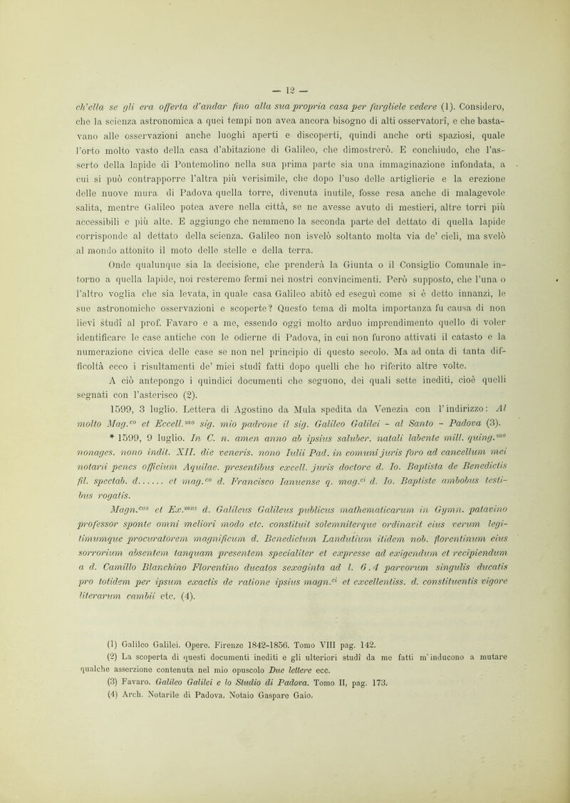 ch’ella se gli era offerta d’andar fino alla sua propria casa per fargliele vedere (1). Considero, che la scienza astronomica a quei tempi non avea ancora bisogno di alti osservatori, e che basta- vano alle osservazioni anche luoghi aperti e discoperti, quindi anche orti spaziosi, quale l’orto molto vasto della casa d’abitazione di Galileo, che dimostrerò. E conchiudo, che l’as- serto della lapide di Pontemolino nella sua prima parte sia una immaginazione infondata, a cui si può contrapporre l’altra più verisimile, che dopo l’uso delle artiglierie e la erezione delle nuove mura di Padova quella torre, divenuta inutile, fosse resa anche di malagevole salita, mentre Galileo potea avere nella città, se ne avesse avuto di mestieri, altre torri più accessibili e più alte. E aggiungo che nemmeno la seconda parte del dettato di quella lapide corrisponde al dettato della scienza. Galileo non isvelò soltanto molta via de’ cieli, ma svelò al mondo attonito il moto delle stelle e della terra. Onde qualunque sia la decisione, che prenderà la Giunta o il Consiglio Comunale in- torno a quella lapide, noi resteremo fermi nei nostri convincimenti. Però supposto, che l’una o l’altro voglia che sia levata, in quale casa Galileo abitò ed eseguì come si è detto innanzi, le sue astronomiche osservazioni e scoperte? Questo tema di molta importanza fu causa di non lievi studi al prof. Favaro e a me, essendo oggi molto arduo imprendimento quello di voler identificare le case antiche con le odierne di Padova, in cui non furono attivati il catasto e la numerazione civica delle case se non nel principio di questo secolo. Ma ad onta di tanta dif- ficoltà ecco i risultamene de’ miei studi fatti dopo quelli che ho riferito altre volte. A ciò antepongo i quindici documenti che seguono, dei quali sette inediti, cioè quelli segnati con l’asterisco (2). 1599, 3 luglio. Lettera di Agostino da Mula spedita da Venezia con l’indirizzo: Al molto Mag.co et Eccell.mo sig. mio padrone il sig. Galileo Galilei - al Santo - Padova (3). * 1599, 9 luglio. In C. n. amen anno ab ipsius saluber. natali labente mill. quing.m0 nonages. nono indit. XII. die veneris. nono Iulii Pad. in comuni juris foro ad cancellum mei notarti penes off cium Aquilae. presentibus excell. juris doctore d. Io. Baptista de Benechctis fi. spectab. d et mag.c0 cl. Francisco lanuense q. mag.cx d. Io. Baptiste ambobus testi- bus rogatis. Magn.cus et Ex.mus d. Gcilileus Galileus publicus mathematicarum in Gymn. patavino professor sponte omni meliori modo etc. constituit solemnitercque ordinavit eius verum legi- timumque procuratorem magnifeum d. Bcneclictum Landutium itidem nob. forentinum eius sorrorium absentem tanquam presentem specialiter et expresse ad exigendum et recipiendum a d. Camillo Blanchino Fiorentino clucatos sexaginta ad l. 6.4 parvorum singulis ducatis prò totidem per ipsum exactis de ratione ipsius magn.ci et cxcellentiss. d. constituentis vigore literarum cambii etc. (4). (1) Galileo Galilei. Opere. Firenze 1842-1856. Tomo Vili pag. 142. (2) La scoperta di questi documenti inediti e gli ulteriori studi da me fatti m’inducono a mutare qualche asserzione contenuta nel mio opuscolo Bue lettere ecc. (3) Favaro. Galileo Galilei e lo Studio di Padova. Tomo II, pag. 173.