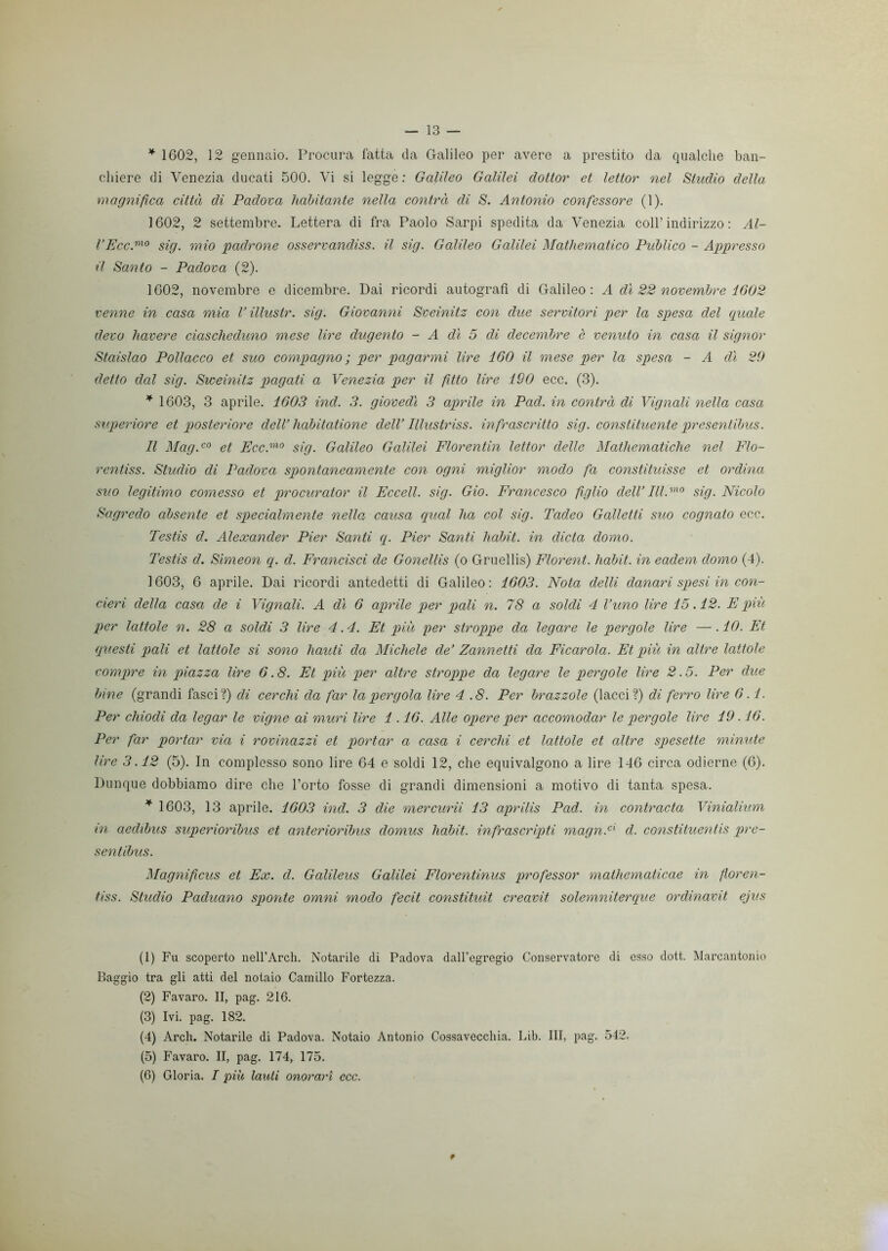 * 1602, 12 gennaio. Procura fatta da Galileo per avere a prestito da qualche ban- chiere di Venezia ducati 500. Vi si legge: Galileo Galilei dottor et lettor nel Studio della magnifica città di Padova habitante nella contrà di S. Antonio confessore (1). 1602, 2 settembre. Lettera di fra Paolo Sarpi spedita da Venezia coll’ indirizzo : Al- l’Eco.mo sig. mio padrone osservandiss. il sig. Galileo Galilei Mathematica Piiblico - Appresso il Santo - Padova (2). 1602, novembre e dicembre. Dai ricordi autografi di Galileo: A dì 22 novembre 1602 venne in casa mia V illustr. sig. Giovanni Sveinitz con due servitori per la spesa del quale devo bavere ciascheduno mese lire dugento - A dì 5 di decembre c venuto in casa il signor Staislao Pollacco et suo compagno ; per pagarmi lire 160 il mese per la spesa - A dì 29 detto dal sig. Sweinitz pagati a Venezia per il fitto lire 190 ecc. (3). * 1603, 3 aprile. 1603 ind. 3. giovedì 3 aprile in Pad. in contrà di Vignali nella casa superiore et posteriore dell’lidbitatione dell’ Illustriss. infrascritto sig. constituente presentibus. Il Mag.c0 et Ecc.mo sig. Galileo Galilei Florentin lettor delle Mathematiche nel Flo- rentiss. Studio di Padova spontaneamente con ogni miglior modo fa constituisse et ordina suo legitimo comesso et procurator il Eccell. sig. Gio. Francesco figlio dell’ III.mo sig. Nicolo Sagredo absente et specialmente nella causa qual ha col sig. Tadeo Galletti suo cognato ecc. Testis d. Alexander Pier Santi q. Pier Santi habit. in dieta domo. Testis d. Simeon q. cl. Francisci de Gonellis (o Gruellis) Florent. habit. in eadem domo (4). 1603, 6 aprile. Dai ricordi antedetti di Galileo: 1603. Nota delti danari spesi in con- cieri della casa de i Vignali. A dì 6 aprile per pali n. 78 a soldi 4 l’uno lire 15.12. E più per lattole n. 28 a soldi 3 lire 4.4. Et più per stroppe da legare le pergole lire —■ .10. Et questi pali et lattole si sono hauti da Michele de’ Zannetti da Ficarola. Et più in altre lattole compre in piazza lire 6.8. Et più per altre stroppe da legare le pergole lire 2.5. Per due bine (grandi fasci?) di cerchi da far la pergola lire 4 .8. Per brazzole (lacci?) di ferro lire 6.1. Per chiodi da legar le vigne ai muri lire 1.16. Alle opere per accomodar le pergole lire 19.16. Per far portar via i rovinazzi et portar a casa i cerchi et lattole et altre spesette minute lire 3.12 (5). In complesso sono lire 64 e soldi 12, che equivalgono a lire 146 circa odierne (6). Dunque dobbiamo dire che l’orto fosse di grandi dimensioni a motivo di tanta spesa. * 1603, 13 aprile. 1603 ind. 3 die mercurii 13 aprilis Pad. in contrada Vinialium in aedibus superioribus et anterioribus domus habit. infrascripti magn.cl d. constituentis pre- sentibus. Magnifìcus et Ex. d. Galileus Galilei Florentinus professor mathematicae in floren- tiss. Studio Paduano sponte omni modo fecit constituit creavit solemniterque ordinavit ejus (1) Fu scoperto nell’Arch. Notarile di Padova dall’egregio Conservatore di esso dott. Marcantonio Paggio tra gli atti del notaio Camillo Fortezza. (2) Favaro. II, pag. 216. (3) Ivi. pag. 182. (4) Arch. Notarile di Padova. Notaio Antonio Cossavecchia. Lib. Ili, pag. 542. (5) Favaro. II, pag. 174, 175. (6) Gloria. I più lauti onorari ecc. #